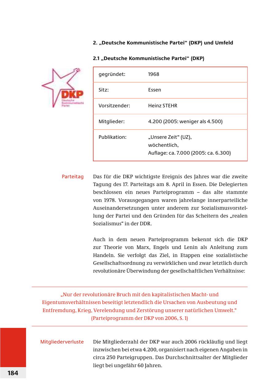 2. "Deutsche Kommunistische Partei" (DKP) und Umfeld 2.1 "Deutsche Kommunistische Partei" (DKP) gegründet: 1968 Sitz: Essen Vorsitzender: Heinz STEHR Mitglieder: 4.200 (2005: weniger als 4.500) Publikation: "Unsere Zeit" (UZ), wöchentlich, Auflage: ca. 7.000 (2005: ca. 6.300) Parteitag Das für die DKP wichtigste Ereignis des Jahres war die zweite Tagung des 17. Parteitags am 8. April in Essen. Die Delegier ten beschlossen ein neues Parteiprogramm - das alte stammte von 1978. Vorausgegangen waren jahrelange inner par teiliche Auseinandersetzungen unter anderem zur Sozialismus vorstellung der Partei und den Gründen für das Scheitern des "realen Sozialismus" in der DDR. Auch in dem neuen Parteiprogramm bekennt sich die DKP zur Theorie von Marx, Engels und Lenin als Anleitung zum Handeln. Sie verfolgt das Ziel, in Etappen eine sozialistische Gesellschaftsordnung zu verwirklichen und zwar letztlich durch revolutionäre Überwindung der gesellschaftlichen Verhältnisse: "Nur der revolutionäre Bruch mit den kapitalistischen Machtund Eigentumsverhältnissen beseitigt letztendlich die Ursachen von Ausbeutung und Entfremdung, Krieg, Verelendung und Zerstörung unserer natürlichen Umwelt." (Parteiprogramm der DKP von 2006, S. 1) Mitgliederverluste Die Mitgliederzahl der DKP war auch 2006 rückläufig und liegt inzwischen bei etwa 4.200, organisiert nach eigenen Angaben in circa 250 Parteigruppen. Das Durchschnittsalter der Mitglieder liegt bei ungefähr 60 Jahren. 184