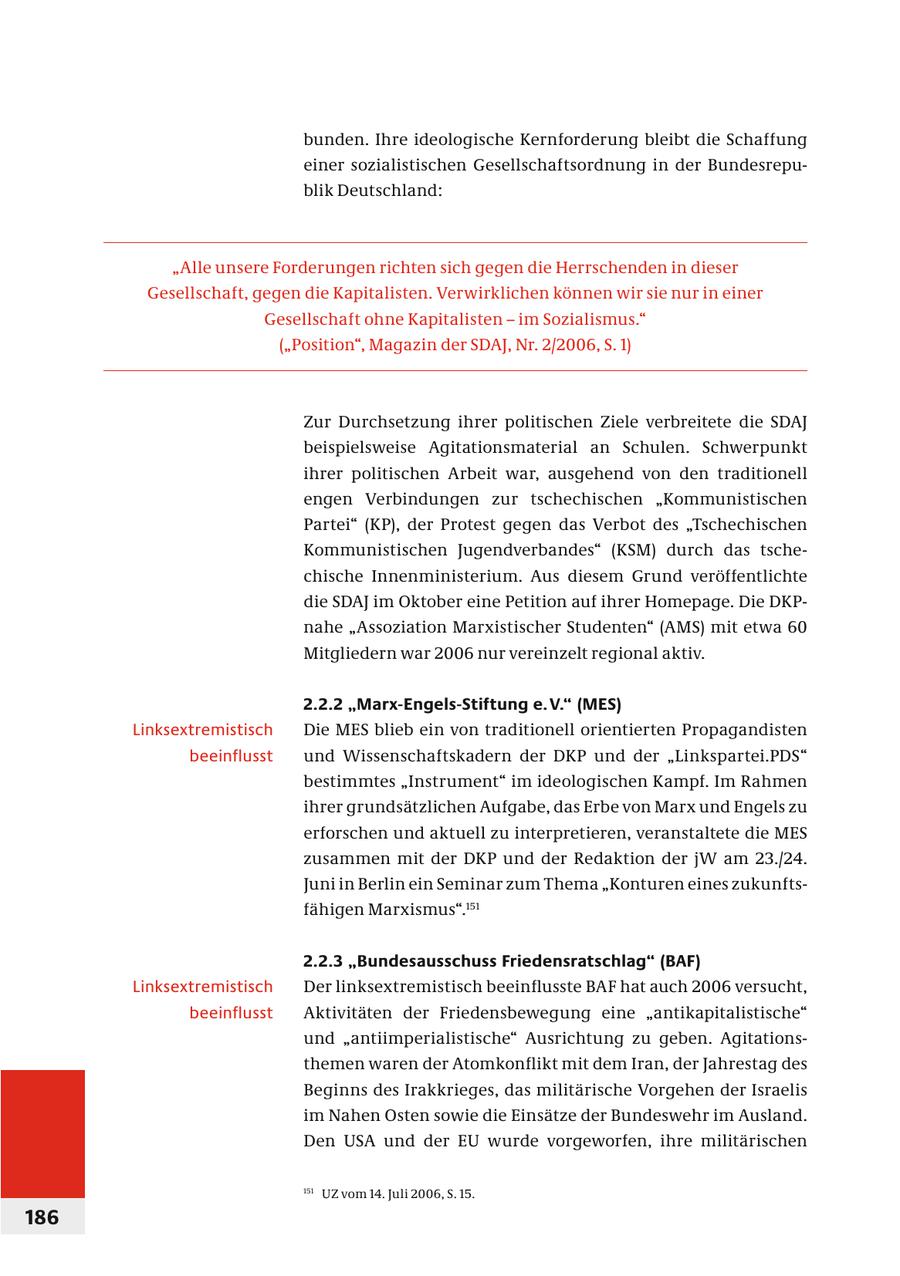bunden. Ihre ideologische Kernforderung bleibt die Schaffung einer sozialistischen Gesellschaftsordnung in der Bundesrepublik Deutschland: "Alle unsere Forderungen richten sich gegen die Herrschenden in dieser Gesellschaft, gegen die Kapitalisten. Verwirklichen können wir sie nur in einer Gesellschaft ohne Kapitalisten - im Sozialismus." ("Position", Magazin der SDAJ, Nr. 2/2006, S. 1) Zur Durchsetzung ihrer politischen Ziele verbreitete die SDAJ beispielsweise Agitationsmaterial an Schulen. Schwerpunkt ihrer politischen Arbeit war, ausgehend von den traditionell engen Verbindungen zur tschechischen "Kommunistischen Partei" (KP), der Protest gegen das Verbot des "Tschechischen Kommunistischen Jugendverbandes" (KSM) durch das tschechische Innenministerium. Aus diesem Grund veröffentlichte die SDAJ im Oktober eine Petition auf ihrer Homepage. Die DKPnahe "Assoziation Marxistischer Studenten" (AMS) mit etwa 60 Mitgliedern war 2006 nur vereinzelt regional aktiv. 2.2.2 "Marx-Engels-Stiftung e. V." (MES) Linksextremistisch Die MES blieb ein von traditionell orientierten Propagandisten beeinflusst und Wissenschaftskadern der DKP und der "Linkspartei.PDS" bestimmtes "Instrument" im ideologischen Kampf. Im Rahmen ihrer grundsätzlichen Aufgabe, das Erbe von Marx und Engels zu erforschen und aktuell zu interpretieren, veranstaltete die MES zusammen mit der DKP und der Redaktion der jW am 23./24. Juni in Berlin ein Seminar zum Thema "Konturen eines zukunftsfähigen Marxismus".151 2.2.3 "Bundesausschuss Friedensratschlag" (BAF) Linksextremistisch Der linksextremistisch beeinflusste BAF hat auch 2006 versucht, beeinflusst Aktivitäten der Friedensbewegung eine "antikapitalistische" und "antiimperialistische" Ausrichtung zu geben. Agitationsthemen waren der Atomkonflikt mit dem Iran, der Jahrestag des Beginns des Irakkrieges, das militärische Vorgehen der Israelis im Nahen Osten sowie die Einsätze der Bundeswehr im Ausland. Den USA und der EU wurde vorgeworfen, ihre militärischen 151 UZ vom 14. Juli 2006, S. 15. 186