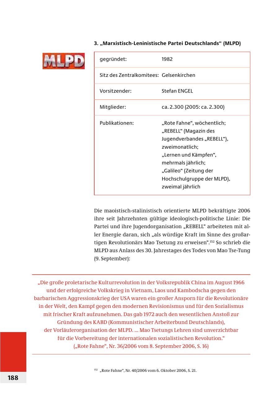 3. "Marxistisch-Leninistische Partei Deutschlands" (MLPD) gegründet: 1982 Sitz des Zentralkomitees: Gelsenkirchen Vorsitzender: Stefan ENGEL Mitglieder: ca. 2.300 (2005: ca. 2.300) Publikationen: "Rote Fahne", wöchentlich; "REBELL" (Magazin des Jugendverbandes "REBELL"), zweimonatlich; "Lernen und Kämpfen", mehrmals jährlich; "Galileo" (Zeitung der Hochschulgruppe der MLPD), zweimal jährlich Die maoistisch-stalinistisch orientierte MLPD bekräftigte 2006 ihre seit Jahrzehnten gültige ideologisch-politische Linie: Die Partei und ihre Jugendorganisation "REBELL" arbeiteten mit aller Energie daran, sich "als würdige Kraft im Sinne des großartigen Revolutionärs Mao Tsetung zu erweisen".152 So schrieb die MLPD aus Anlass des 30. Jahrestages des Todes von Mao Tse-Tung (9. September): "Die große proletarische Kulturrevolution in der Volksrepublik China im August 1966 und der erfolgreiche Volkskrieg in Vietnam, Laos und Kambodscha gegen den barbarischen Aggressionskrieg der USA waren ein großer Ansporn für die Revolutionäre in der Welt, den Kampf gegen den modernen Revisionismus und für den Sozialismus mit frischer Kraft aufzunehmen. Das gab 1972 auch den wesentlichen Anstoß zur Gründung des KABD (Kommunistischer Arbeiterbund Deutschlands), der Vorläuferorganisation der MLPD. ... Mao Tsetungs Lehren sind unverzichtbar für die Vorbereitung der internationalen sozialistischen Revolution." ("Rote Fahne", Nr. 36/2006 vom 8. September 2006, S. 16) 152 "Rote Fahne", Nr. 40/2006 vom 6. Oktober 2006, S. 21. 188