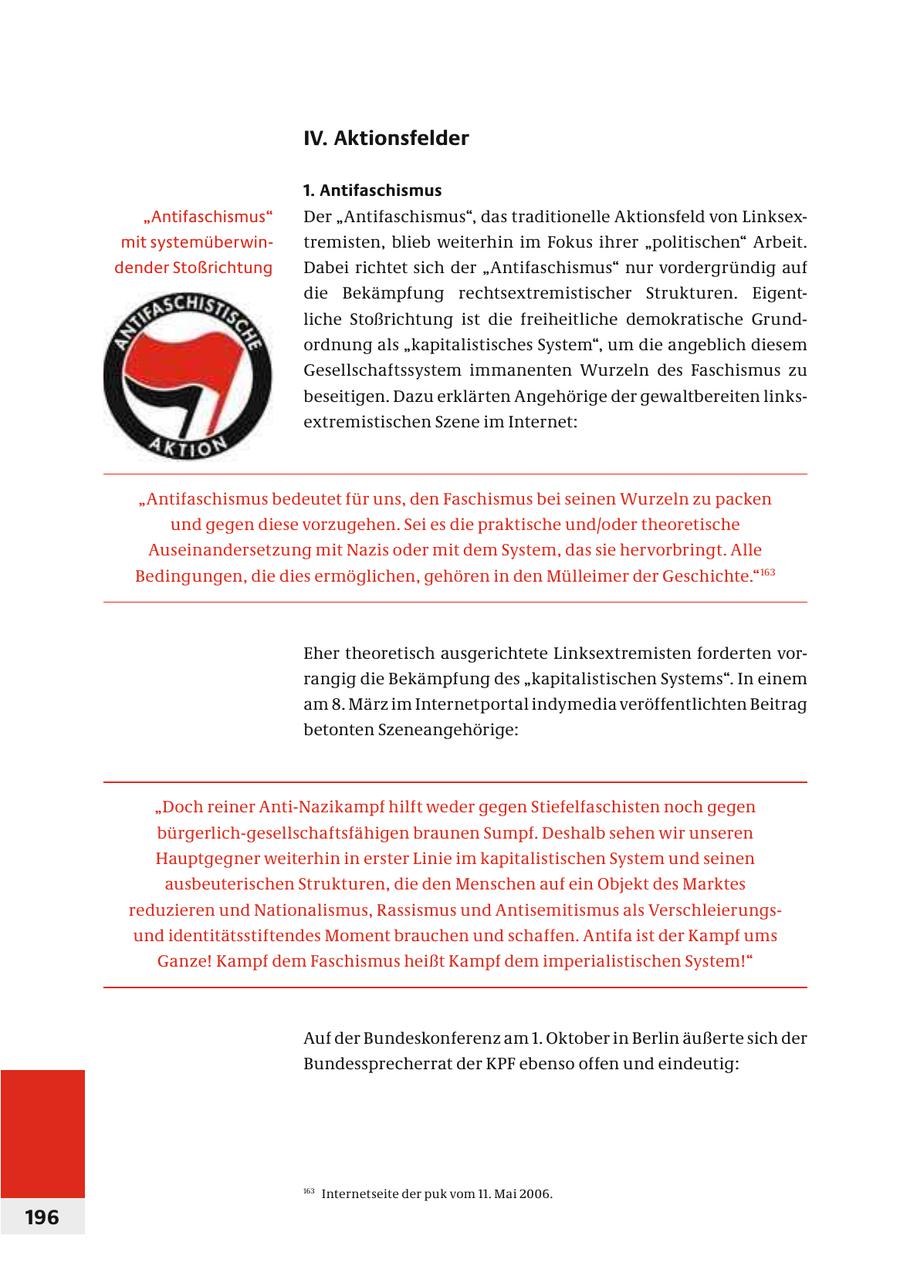 IV. Aktionsfelder 1. Antifaschismus "Antifaschismus" Der "Antifaschismus", das traditionelle Aktionsfeld von Linksexmit systemüberwintremisten, blieb weiterhin im Fokus ihrer "politischen" Arbeit. dender Stoßrichtung Dabei richtet sich der "Antifaschismus" nur vordergründig auf die Bekämpfung rechtsextremistischer Strukturen. Eigentliche Stoßrichtung ist die freiheitliche demokratische Grundordnung als "kapitalistisches System", um die angeblich diesem Gesellschaftssystem immanenten Wurzeln des Faschismus zu beseitigen. Dazu erklärten Angehörige der gewaltbereiten linksextremistischen Szene im Internet: "Antifaschismus bedeutet für uns, den Faschismus bei seinen Wurzeln zu packen und gegen diese vorzugehen. Sei es die praktische und/oder theoretische Auseinandersetzung mit Nazis oder mit dem System, das sie hervorbringt. Alle Bedingungen, die dies ermöglichen, gehören in den Mülleimer der Geschichte."163 Eher theoretisch ausgerichtete Linksextremisten forderten vorrangig die Bekämpfung des "kapitalistischen Systems". In einem am 8. März im Internetportal indymedia veröffentlichten Beitrag betonten Szeneangehörige: "Doch reiner Anti-Nazikampf hilft weder gegen Stiefelfaschisten noch gegen bürgerlich-gesellschaftsfähigen braunen Sumpf. Deshalb sehen wir unseren Hauptgegner weiterhin in erster Linie im kapitalistischen System und seinen ausbeuterischen Strukturen, die den Menschen auf ein Objekt des Marktes reduzieren und Nationalismus, Rassismus und Antisemitismus als Verschleierungsund identitätsstiftendes Moment brauchen und schaffen. Antifa ist der Kampf ums Ganze! Kampf dem Faschismus heißt Kampf dem imperialistischen System!" Auf der Bundeskonferenz am 1. Oktober in Berlin äußerte sich der Bundessprecherrat der KPF ebenso offen und eindeutig: 163 Internetseite der puk vom 11. Mai 2006. 196