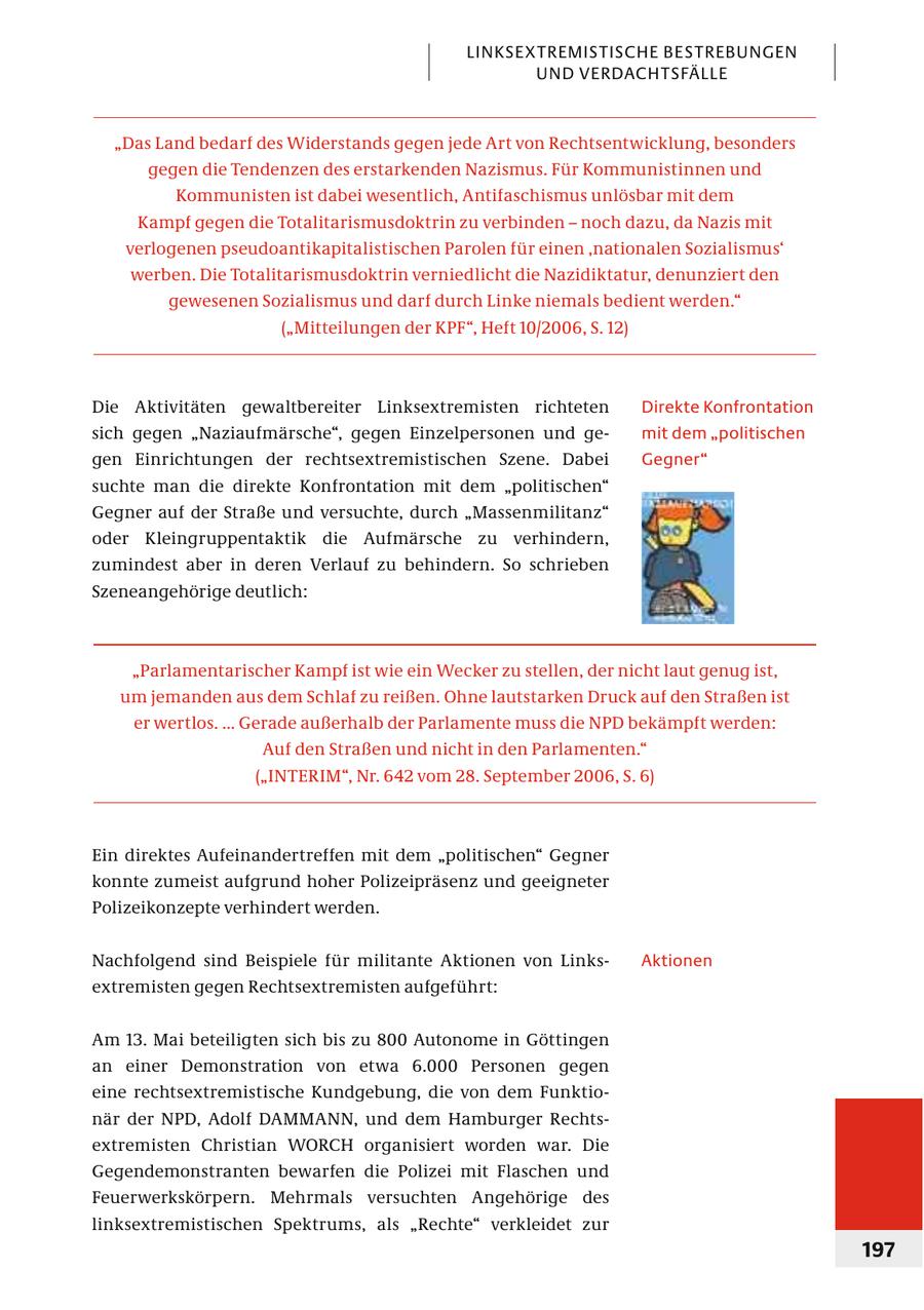 LINKSEXTREMISTISCHE BESTREBUNGEN UND VERDACHTSFÄLLE "Das Land bedarf des Widerstands gegen jede Art von Rechtsentwicklung, besonders gegen die Tendenzen des erstarkenden Nazismus. Für Kommunistinnen und Kommunisten ist dabei wesentlich, Antifaschismus unlösbar mit dem Kampf gegen die Totalitarismusdoktrin zu verbinden - noch dazu, da Nazis mit verlogenen pseudoantikapitalistischen Parolen für einen 'nationalen Sozialismus' werben. Die Totalitarismusdoktrin verniedlicht die Nazidiktatur, denunziert den gewesenen Sozialismus und darf durch Linke niemals bedient werden." ("Mitteilungen der KPF", Heft 10/2006, S. 12) Die Aktivitäten gewaltbereiter Linksextremisten richteten Direkte Konfrontation sich gegen "Naziaufmärsche", gegen Einzelpersonen und gemit dem "politischen gen Einrichtungen der rechtsextremistischen Szene. Dabei Gegner" suchte man die direkte Konfrontation mit dem "politischen" Gegner auf der Straße und versuchte, durch "Massenmilitanz" oder Kleingruppentaktik die Aufmärsche zu verhindern, zumindest aber in deren Verlauf zu behindern. So schrieben Szeneangehörige deutlich: "Parlamentarischer Kampf ist wie ein Wecker zu stellen, der nicht laut genug ist, um jemanden aus dem Schlaf zu reißen. Ohne lautstarken Druck auf den Straßen ist er wertlos. ... Gerade außerhalb der Parlamente muss die NPD bekämpft werden: Auf den Straßen und nicht in den Parlamenten." ("INTERIM", Nr. 642 vom 28. September 2006, S. 6) Ein direktes Aufeinandertreffen mit dem "politischen" Gegner konnte zumeist aufgrund hoher Polizeipräsenz und geeigneter Polizeikonzepte verhindert werden. Nachfolgend sind Beispiele für militante Aktionen von LinksAktionen ex tremisten gegen Rechtsextremisten aufgeführt: Am 13. Mai beteiligten sich bis zu 800 Autonome in Göttingen an einer Demonstration von etwa 6.000 Personen gegen eine rechtsextremistische Kundgebung, die von dem Funktionär der NPD, Adolf DAMMANN, und dem Hamburger Rechtsextremisten Christian WORCH organisiert worden war. Die Gegendemonstranten bewarfen die Polizei mit Flaschen und Feuerwerkskörpern. Mehrmals versuchten Angehörige des linksextremistischen Spektrums, als "Rechte" verkleidet zur 197