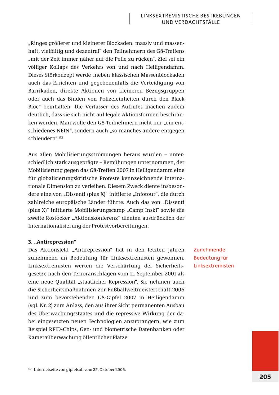 LINKSEXTREMISTISCHE BESTREBUNGEN UND VERDACHTSFÄLLE "Ringes größerer und kleinerer Blockaden, massiv und massenhaft, vielfältig und dezentral" den Teilnehmern des G8-Treffens "mit der Zeit immer näher auf die Pelle zu rücken". Ziel sei ein völliger Kollaps des Verkehrs von und nach Heiligendamm. Dieses Störkonzept werde "neben klassischen Massenblockaden auch das Errichten und gegebenenfalls die Verteidigung von Barrikaden, direkte Aktionen von kleineren Bezugsgruppen oder auch das Binden von Polizeieinheiten durch den Black Bloc" beinhalten. Die Verfasser des Aufrufes machen zudem deutlich, dass sie sich nicht auf legale Aktionsformen beschränken werden: Man wolle den G8-Teilnehmern nicht nur "ein entschiedenes NEIN", sondern auch "so manches andere entgegen schleudern".173 Aus allen Mobilisierungsströmungen heraus wurden - unterschiedlich stark ausgeprägte - Bemühungen unternommen, der Mobilisierung gegen das G8-Treffen 2007 in Heiligendamm eine für globalisierungskritische Proteste kennzeichnende internationale Dimension zu verleihen. Diesem Zweck diente insbesondere eine von "Dissent! (plus X)" initiierte "Infotour", die durch zahlreiche europäische Länder führte. Auch das von "Dissent! (plus X)" initiierte Mobilisierungscamp "Camp Inski" sowie die zweite Rostocker "Aktionskonferenz" dienten ausdrücklich der Internationalisierung der Protestvorbereitungen. 3. "Antirepression" Das Aktionsfeld "Antirepression" hat in den letzten Jahren Zunehmende zunehmend an Bedeutung für Linksextremisten gewonnen. Bedeutung für Linksex tremisten werten die Verschärfung der SicherheitsLinksextremisten gesetze nach den Terroranschlägen vom 11. September 2001 als eine neue Qualität "staatlicher Repression". Sie nehmen auch die Sicherheitsmaßnahmen zur Fußballweltmeisterschaft 2006 und zum bevorstehenden G8-Gipfel 2007 in Heiligendamm (vgl. Nr. 2) zum Anlass, den aus ihrer Sicht permanenten Ausbau des Überwachungsstaates und die repressive Wirkung der dabei eingesetzten neuen Technologien anzuprangern, wie zum Beispiel RFID-Chips, Genund biometrische Datenbanken oder Kameraüberwachung öffentlicher Plätze. 173 Internetseite von gipfelsoli vom 25. Oktober 2006. 205