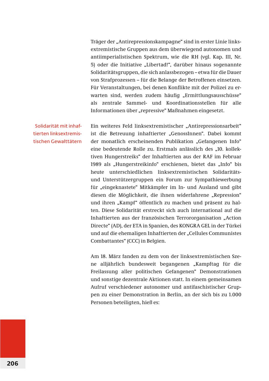 Träger der "Antirepressionskampagne" sind in erster Linie linksextremistische Gruppen aus dem überwiegend autonomen und antiimperialistischen Spektrum, wie die RH (vgl. Kap. III, Nr. 5) oder die Initiative "Libertad!", darüber hinaus sogenannte Solidaritätsgruppen, die sich anlassbezogen - etwa für die Dauer von Strafprozessen - für die Belange der Betroffenen einsetzen. Für Veranstaltungen, bei denen Konflikte mit der Polizei zu erwarten sind, werden zudem häufig "Ermittlungsausschüsse" als zentrale Sammelund Koordinationsstellen für alle Informationen über "repressive" Maßnahmen eingesetzt. Solidarität mit inhafEin weiteres Feld linksextremistischer "Antirepressionsarbeit" tierten linksextremisist die Betreuung inhaftierter "GenossInnen". Dabei kommt tischen Gewalttätern der monatlich erscheinenden Publikation "Gefangenen Info" eine bedeutende Rolle zu. Erstmals anlässlich des "10. kollektiven Hungerstreiks" der Inhaftierten aus der RAF im Februar 1989 als "Hungerstreikinfo" erschienen, bietet das "Info" bis heute unterschiedlichen linksextremistischen Solidaritätsund Unterstützergruppen ein Forum zur Sympathiewerbung für "eingeknastete" Mitkämpfer im Inund Ausland und gibt diesen die Möglichkeit, die ihnen widerfahrene "Repression" und ihren "Kampf" öffentlich zu machen und präsent zu halten. Diese Solidarität erstreckt sich auch international auf die Inhaftierten aus der französischen Terrororganisation "Action Directe" (AD), der ETA in Spanien, des KONGRA GEL in der Türkei und auf die ehemaligen Inhaftierten der "Cellules Communistes Combattantes" (CCC) in Belgien. Am 18. März fanden zu dem von der linksextremistischen Szene alljährlich bundesweit begangenen "Kampftag für die Freilassung aller politischen Gefangenen" Demonstrationen und sonstige dezentrale Aktionen statt. In einem gemeinsamen Aufruf verschiedener autonomer und antifaschistischer Gruppen zu einer Demonstration in Berlin, an der sich bis zu 1.000 Personen beteiligten, hieß es: 206