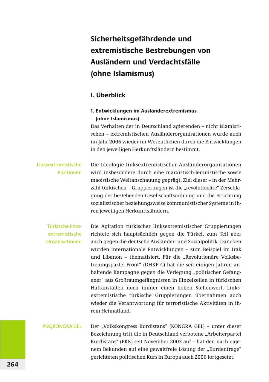 Sicherheitsgefährdende und extremistische Bestrebungen von Ausländern und Verdachtsfälle (ohne Islamismus) I. Überblick 1. Entwicklungen im Ausländerextremismus (ohne Islamismus) Das Verhalten der in Deutschland agierenden - nicht islamistischen - extremistischen Ausländerorganisationen wurde auch im Jahr 2006 wieder im Wesentlichen durch die Entwicklungen in den jeweiligen Herkunftsländern bestimmt. Linksextremistische Die Ideologie linksextremistischer Ausländerorganisationen Positionen wird insbesondere durch eine marxistisch-leninistische sowie maoistische Weltanschauung geprägt. Ziel dieser - in der Mehrzahl türkischen - Gruppierungen ist die "revolutionäre" Zerschlagung der bestehenden Gesellschaftsordnung und die Errichtung sozialistischer beziehungsweise kommunistischer Systeme in ihren jeweiligen Herkunftsländern. Türkische linksDie Agitation türkischer linksextremistischer Gruppierungen extremistische richtete sich hauptsächlich gegen die Türkei, zum Teil aber Organisationen auch gegen die deutsche Ausländerund Sozialpolitik. Daneben wurden internationale Entwicklungen - zum Beispiel im Irak und Libanon - thematisiert. Für die "Revolutionäre Volksbefreiungspartei-Front" (DHKP-C) hat die seit einigen Jahren anhaltende Kampagne gegen die Verlegung "politischer Gefangener" aus Großraumgefängnissen in Einzelzellen in türkischen Haftanstalten noch immer einen hohen Stellenwert. Linksextremistische türkische Gruppierungen übernahmen auch wieder die Verantwortung für terroristische Aktivitäten in ihrem Heimatland. PKK/KONGRA GEL Der "Volkskongress Kurdistans" (KONGRA GEL) - unter dieser Bezeichnung tritt die in Deutschland verbotene "Arbeiterpartei Kurdistans" (PKK) seit November 2003 auf - hat den nach eigenem Bekunden auf eine gewaltfreie Lösung der "Kurdenfrage" gerichteten politischen Kurs in Europa auch 2006 fortgesetzt. 264