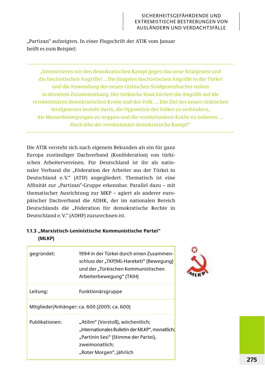 SICHERHEITSGEFÄHRDENDE UND EXTREMISTISCHE BESTREBUNGEN VON AUSL ÄNDERN UND VERDACHTSFÄLLE "Partizan" aufzeigten. In einer Flugschrift der ATIK vom Januar heißt es zum Beispiel: "Intensivieren wir den demokratischen Kampf gegen das neue Strafgesetz und die faschistischen Angriffe! ... Die jüngsten faschistischen Angriffe in der Türkei und die Anwendung des neuen türkischen Strafgesetzbuches stehen in direktem Zusammenhang. Der türkische Staat forciert die Angriffe auf die revolutionären demokratischen Kreise und das Volk. ... Das Ziel des neuen türkischen Strafgesetzes besteht darin, die Opposition des Volkes zu verhindern, die Massenbewegungen zu stoppen und die revolutionären Kräfte zu isolieren. ... Hoch lebe der revolutionäre demokratische Kampf!" Die ATIK versteht sich nach eigenem Bekunden als ein für ganz Europa zuständiger Dachverband (Konföderation) von türkischen Arbeitervereinen. Für Deutschland ist ihr als nationaler Verband die "Föderation der Arbeiter aus der Türkei in Deutschland e. V." (ATIF) angegliedert. Thematisch ist eine Affinität zur "Partizan"-Gruppe erkennbar. Parallel dazu - mit thematischer Ausrichtung zur MKP - agiert als anderer europäischer Dachverband die ADHK, der im nationalen Bereich Deutschlands die "Föderation für demokratische Rechte in Deutschland e. V." (ADHF) zuzurechnen ist. 1.1.3 "Marxistisch-Leninistische Kommunistische Partei" (MLKP) gegründet: 1994 in der Türkei durch einen Zusammenschluss der "TKP/ML-Hareketi" (Bewegung) und der "Türkischen Kommunistischen Arbeiterbewegung" (TKIH) Leitung: Funktionärsgruppe Mitglieder/Anhänger: ca. 600 (2005: ca. 600) Publikationen: "Atilim" (Vorstoß), wöchentlich; "Internationales Bulletin der MLKP", monatlich; "Partinin Sesi" (Stimme der Partei), zweimonatlich; "Roter Morgen", jährlich 275