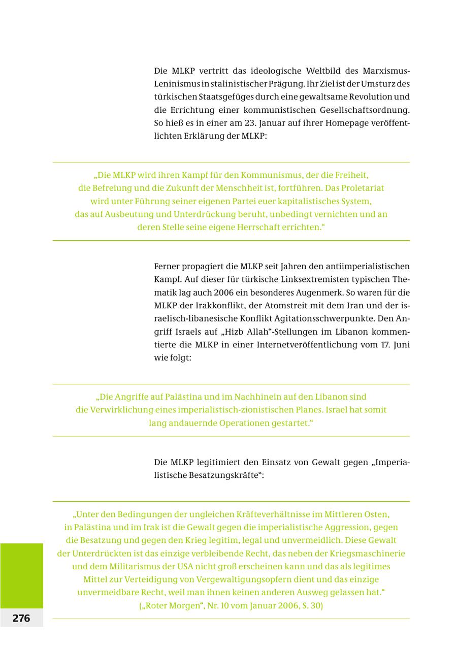 Die MLKP vertritt das ideologische Weltbild des MarxismusLeninismus in stalinistischer Prägung. Ihr Ziel ist der Umsturz des türkischen Staatsgefüges durch eine gewaltsame Revolution und die Errichtung einer kommunistischen Gesellschaftsordnung. So hieß es in einer am 23. Januar auf ihrer Homepage veröffentlichten Erklärung der MLKP: "Die MLKP wird ihren Kampf für den Kommunismus, der die Freiheit, die Befreiung und die Zukunft der Menschheit ist, fortführen. Das Proletariat wird unter Führung seiner eigenen Partei euer kapitalistisches System, das auf Ausbeutung und Unterdrückung beruht, unbedingt vernichten und an deren Stelle seine eigene Herrschaft errichten." Ferner propagiert die MLKP seit Jahren den antiimperialistischen Kampf. Auf dieser für türkische Linksextremisten typischen Thematik lag auch 2006 ein besonderes Augenmerk. So waren für die MLKP der Irakkonflikt, der Atomstreit mit dem Iran und der israelisch-libanesische Konflikt Agitationsschwerpunkte. Den Angriff Israels auf "Hizb Allah"-Stellungen im Libanon kommentierte die MLKP in einer Internetveröffentlichung vom 17. Juni wie folgt: "Die Angriffe auf Palästina und im Nachhinein auf den Libanon sind die Verwirklichung eines imperialistisch-zionistischen Planes. Israel hat somit lang andauernde Operationen gestartet." Die MLKP legitimiert den Einsatz von Gewalt gegen "Imper ialistische Besatzungskräfte": "Unter den Bedingungen der ungleichen Kräfteverhältnisse im Mittleren Osten, in Palästina und im Irak ist die Gewalt gegen die imperialistische Aggression, gegen die Besatzung und gegen den Krieg legitim, legal und unvermeidlich. Diese Gewalt der Unterdrückten ist das einzige verbleibende Recht, das neben der Kriegsmaschinerie und dem Militarismus der USA nicht groß erscheinen kann und das als legitimes Mittel zur Verteidigung von Vergewaltigungsopfern dient und das einzige unvermeidbare Recht, weil man ihnen keinen anderen Ausweg gelassen hat." ("Roter Morgen", Nr. 10 vom Januar 2006, S. 30) 276