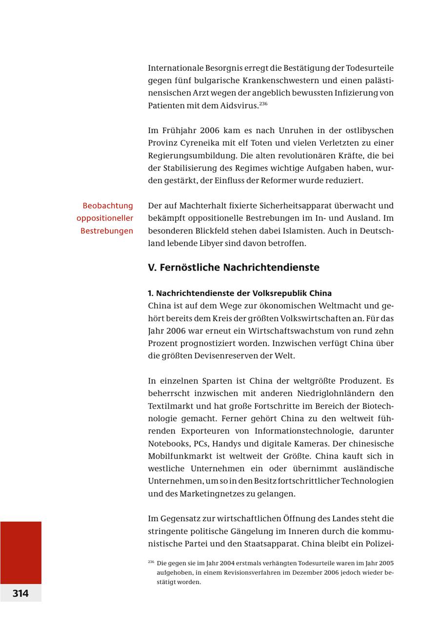 Internationale Besorgnis erregt die Bestätigung der Todesurteile gegen fünf bulgarische Krankenschwestern und einen palästinensischen Arzt wegen der angeblich bewussten Infizierung von Patienten mit dem Aidsvirus. 236 Im Frühjahr 2006 kam es nach Unruhen in der ostlibyschen Provinz Cyreneika mit elf Toten und vielen Verletzten zu einer Regierungsumbildung. Die alten revolutionären Kräfte, die bei der Stabilisierung des Regimes wichtige Aufgaben haben, wurden gestärkt, der Einfluss der Reformer wurde reduziert. Beobachtung Der auf Machterhalt fi xierte Sicherheitsapparat überwacht und oppositioneller bekämpft oppositionelle Bestrebungen im Inund Ausland. Im Bestrebungen besonderen Blickfeld stehen dabei Islamisten. Auch in Deutschland lebende Libyer sind davon betroffen. V. Fernöstliche Nachrichtendienste 1. Nachrichtendienste der Volksrepublik China China ist auf dem Wege zur ökonomischen Weltmacht und gehört bereits dem Kreis der größten Volkswirtschaften an. Für das Jahr 2006 war erneut ein Wirtschaftswachstum von rund zehn Prozent prognostiziert worden. Inzwischen verfügt China über die größten Devisenreserven der Welt. In einzelnen Sparten ist China der weltgrößte Produzent. Es beherrscht inzwischen mit anderen Niedriglohnländern den Textilmarkt und hat große Fortschritte im Bereich der Biotechnologie gemacht. Ferner gehört China zu den weltweit führenden Exporteuren von Informationstechnologie, darunter Notebooks, PCs, Handys und digitale Kameras. Der chinesische Mobilfunkmarkt ist weltweit der Größte. China kauft sich in westliche Unternehmen ein oder übernimmt ausländische Unternehmen, um so in den Besitz fortschrittlicher Technologien und des Marketingnetzes zu gelangen. Im Gegensatz zur wirtschaftlichen Öffnung des Landes steht die stringente politische Gängelung im Inneren durch die kommunistische Partei und den Staatsapparat. China bleibt ein Polizei236 Die gegen sie im Jahr 2004 erstmals verhängten Todesurteile waren im Jahr 2005 aufgehoben, in einem Revisionsverfahren im Dezember 2006 jedoch wieder bestätigt worden. 314