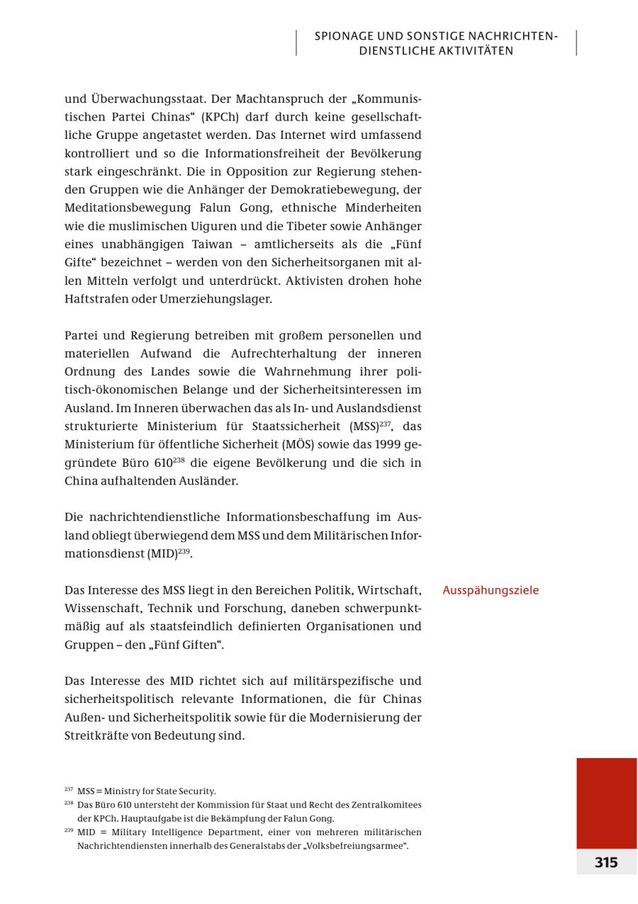 SPIONAGE UND SONSTIGE NACHRICHTENDIENSTLICHE AK TIVITÄTEN und Überwachungsstaat. Der Machtanspruch der "Kommunistischen Partei Chinas" (KPCh) darf durch keine gesellschaftliche Gruppe angetastet werden. Das Internet wird umfassend kontrolliert und so die Informationsfreiheit der Bevölkerung stark eingeschränkt. Die in Opposition zur Regierung stehenden Gruppen wie die Anhänger der Demokratiebewegung, der Meditationsbewegung Falun Gong, ethnische Minderheiten wie die muslimischen Uiguren und die Tibeter sowie Anhänger eines unabhängigen Taiwan - amtlicherseits als die "Fünf Gifte" bezeichnet - werden von den Sicherheitsorganen mit allen Mitteln verfolgt und unterdrückt. Aktivisten drohen hohe Haftstrafen oder Umerziehungslager. Partei und Regierung betreiben mit großem personellen und materiellen Aufwand die Aufrechterhaltung der inneren Ordnung des Landes sowie die Wahrnehmung ihrer politisch-ökonomischen Belange und der Sicherheitsinteressen im Ausland. Im Inneren überwachen das als Inund Auslandsdienst strukturierte Ministerium für Staatssicherheit (MSS)237, das Ministerium für öffentliche Sicherheit (MÖS) sowie das 1999 gegründete Büro 610238 die eigene Bevölkerung und die sich in China aufhaltenden Ausländer. Die nachrichtendienstliche Informationsbeschaffung im Ausland obliegt überwiegend dem MSS und dem Militärischen Informationsdienst (MID)239. Das Interesse des MSS liegt in den Bereichen Politik, Wirtschaft, Ausspähungsziele Wissenschaft, Technik und Forschung, daneben schwerpunktmäßig auf als staatsfeindlich definierten Organisationen und Gruppen - den "Fünf Giften". Das Interesse des MID richtet sich auf militärspezifische und sicherheitspolitisch relevante Informationen, die für Chinas Außenund Sicherheitspolitik sowie für die Modernisierung der Streitkräfte von Bedeutung sind. 237 MSS = Ministry for State Security. 238 Das Büro 610 untersteht der Kommission für Staat und Recht des Zentralkomitees der KPCh. Hauptaufgabe ist die Bekämpfung der Falun Gong. 239 MID = Military Intelligence Department, einer von mehreren militärischen Nachrichtendiensten innerhalb des Generalstabs der "Volksbefreiungsarmee". 315