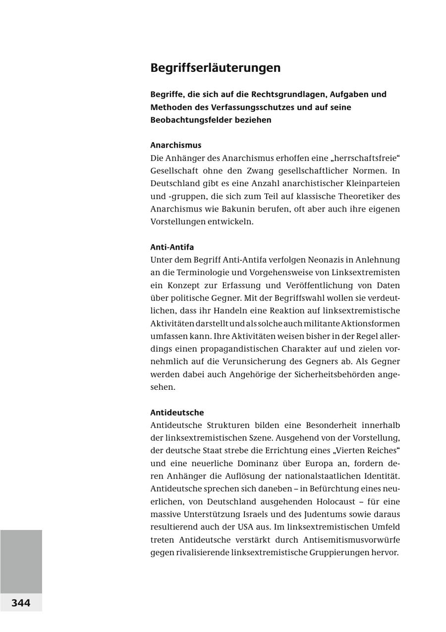 Begriffserläuterungen Begriffe, die sich auf die Rechtsgrundlagen, Aufgaben und Methoden des Verfassungsschutzes und auf seine Beobachtungsfelder beziehen Anarchismus Die Anhänger des Anarchismus erhoffen eine "herrschaftsfreie" Gesellschaft ohne den Zwang gesellschaftlicher Normen. In Deutschland gibt es eine Anzahl anarchistischer Kleinparteien und -gruppen, die sich zum Teil auf klassische Theoretiker des Anarchismus wie Bakunin berufen, oft aber auch ihre eigenen Vorstellungen entwickeln. Anti-Antifa Unter dem Begriff Anti-Antifa verfolgen Neonazis in Anlehnung an die Terminologie und Vorgehensweise von Linksextremisten ein Konzept zur Erfassung und Veröffentlichung von Daten über politische Gegner. Mit der Begriffswahl wollen sie verdeutlichen, dass ihr Handeln eine Reaktion auf linksextremistische Aktivitäten darstellt und als solche auch militante Aktionsformen umfassen kann. Ihre Aktivitäten weisen bisher in der Regel allerdings einen propagandistischen Charakter auf und zielen vornehmlich auf die Verunsicherung des Gegners ab. Als Gegner werden dabei auch Angehörige der Sicherheitsbehörden angesehen. Antideutsche Antideutsche Strukturen bilden eine Besonderheit innerhalb der linksextremistischen Szene. Ausgehend von der Vorstellung, der deutsche Staat strebe die Errichtung eines "Vierten Reiches" und eine neuerliche Dominanz über Europa an, fordern deren Anhänger die Auflösung der nationalstaatlichen Identität. Antideutsche sprechen sich daneben - in Befürchtung eines neuerlichen, von Deutschland ausgehenden Holocaust - für eine massive Unterstützung Israels und des Judentums sowie daraus resultierend auch der USA aus. Im linksextremistischen Umfeld treten Antideutsche verstärkt durch Antisemitismusvorwürfe gegen rivalisierende linksextremistische Gruppierungen hervor. 344