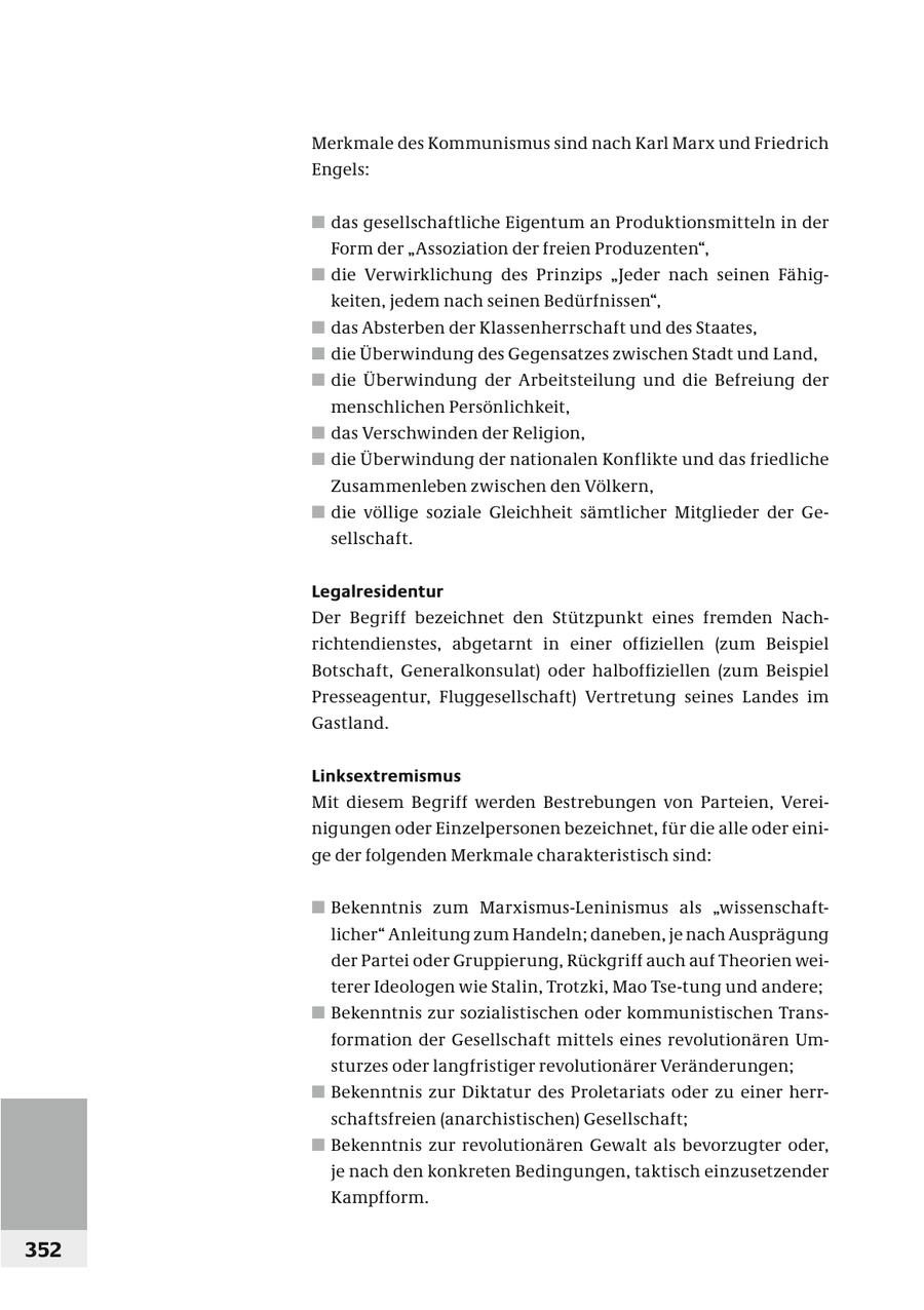 Merkmale des Kommunismus sind nach Karl Marx und Friedrich Engels: # das gesellschaftliche Eigentum an Produktionsmitteln in der Form der "Assoziation der freien Produzenten", # die Verwirklichung des Prinzips "Jeder nach seinen Fähigkeiten, jedem nach seinen Bedürfnissen", # das Absterben der Klassenherrschaft und des Staates, # die Überwindung des Gegensatzes zwischen Stadt und Land, # die Überwindung der Arbeitsteilung und die Befreiung der menschlichen Persönlichkeit, # das Verschwinden der Religion, # die Überwindung der nationalen Konflikte und das friedliche Zusammenleben zwischen den Völkern, # die völlige soziale Gleichheit sämtlicher Mitglieder der Ge - sellschaft. Legalresidentur Der Begriff bezeichnet den Stützpunkt eines fremden Nachrichtendienstes, abgetarnt in einer offiziellen (zum Beispiel Botschaft, Generalkonsulat) oder halboffiziellen (zum Beispiel Presseagentur, Fluggesellschaft) Vertretung seines Landes im Gastland. Linksextremismus Mit diesem Begriff werden Bestrebungen von Parteien, Vereinigungen oder Einzelpersonen bezeichnet, für die alle oder einige der folgenden Merkmale charakteristisch sind: # Bekenntnis zum Marxismus-Leninismus als "wissenschaftlicher" Anleitung zum Handeln; daneben, je nach Ausprägung der Partei oder Gruppierung, Rückgriff auch auf Theorien weiterer Ideologen wie Stalin, Trotzki, Mao Tse-tung und andere; # Bekenntnis zur sozialistischen oder kommunistischen Transformation der Gesellschaft mittels eines revolutionären Umsturzes oder langfristiger revolutionärer Veränderungen; # Bekenntnis zur Diktatur des Proletariats oder zu einer herrschaftsfreien (anarchistischen) Gesellschaft; # Bekenntnis zur revolutionären Gewalt als bevorzugter oder, je nach den konkreten Bedingungen, taktisch einzusetzender Kampfform. 352