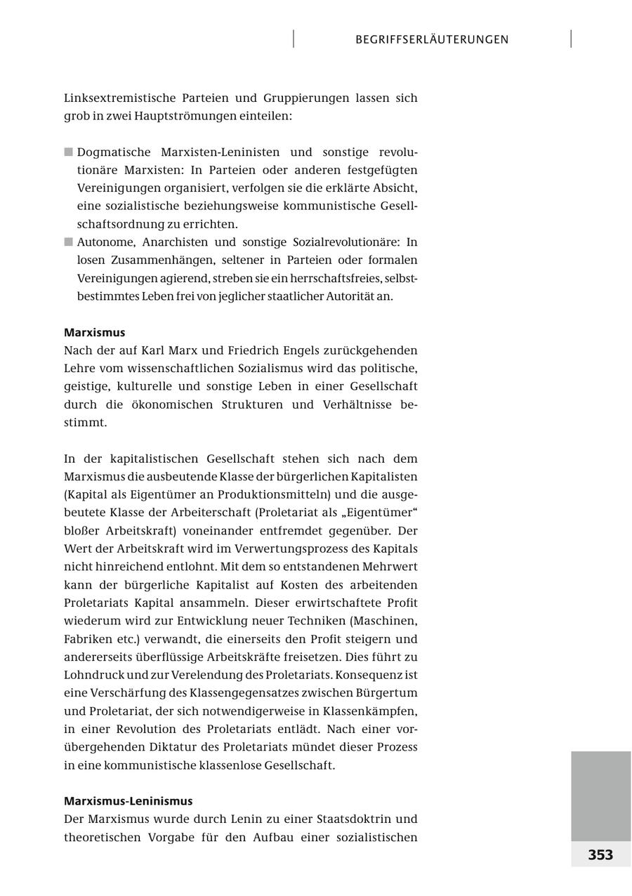 BEGRIFFSERL ÄUTERUNGEN Linksextremistische Parteien und Gruppierungen lassen sich grob in zwei Hauptströmungen einteilen: # Dogmatische Marxisten-Leninisten und sonstige revolutionäre Marxisten: In Parteien oder anderen festgefügten Vereinigungen organisiert, verfolgen sie die erklärte Absicht, eine sozialistische beziehungsweise kommunistische Gesellschaftsordnung zu errichten. # Autonome, Anarchisten und sonstige Sozialrevolutionäre: In losen Zusammenhängen, seltener in Parteien oder formalen Vereinigungen agierend, streben sie ein herrschaftsfreies, selbstbestimmtes Leben frei von jeglicher staatlicher Autorität an. Marxismus Nach der auf Karl Marx und Friedrich Engels zurückgehenden Lehre vom wissenschaftlichen Sozialismus wird das politische, geistige, kulturelle und sonstige Leben in einer Gesellschaft durch die ökonomischen Strukturen und Verhältnisse bestimmt. In der kapitalistischen Gesellschaft stehen sich nach dem Marxismus die ausbeutende Klasse der bürgerlichen Kapitalisten (Kapital als Eigentümer an Produktionsmitteln) und die ausgebeutete Klasse der Arbeiterschaft (Proletariat als "Eigentümer" bloßer Arbeitskraft) voneinander entfremdet gegenüber. Der Wert der Arbeitskraft wird im Verwertungsprozess des Kapitals nicht hinreichend entlohnt. Mit dem so entstandenen Mehrwert kann der bürgerliche Kapitalist auf Kosten des arbeitenden Proletariats Kapital ansammeln. Dieser erwirtschaftete Profit wiederum wird zur Entwicklung neuer Techniken (Maschinen, Fabriken etc.) verwandt, die einerseits den Profit steigern und andererseits überflüssige Arbeitskräfte freisetzen. Dies führt zu Lohndruck und zur Verelendung des Proletariats. Konsequenz ist eine Verschärfung des Klassengegensatzes zwischen Bürgertum und Proletariat, der sich notwendigerweise in Klassenkämpfen, in einer Revolution des Proletariats entlädt. Nach einer vorübergehenden Diktatur des Proletariats mündet dieser Prozess in eine kommunistische klassenlose Gesellschaft. Marxismus-Leninismus Der Marxismus wurde durch Lenin zu einer Staatsdoktrin und theoretischen Vorgabe für den Aufbau einer sozialistischen 353