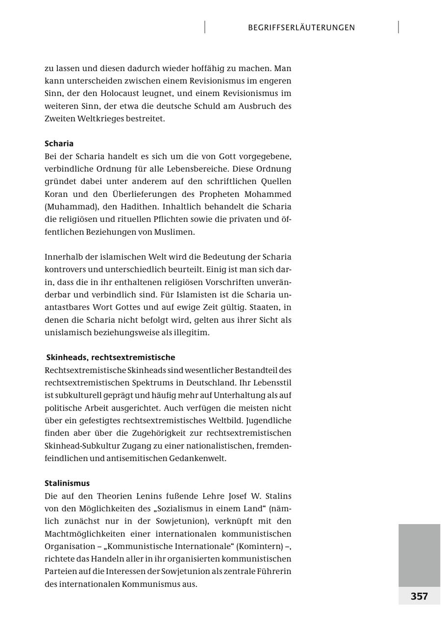 BEGRIFFSERL ÄUTERUNGEN zu lassen und diesen dadurch wieder hoffähig zu machen. Man kann unterscheiden zwischen einem Revisionismus im engeren Sinn, der den Holocaust leugnet, und einem Revisionismus im weiteren Sinn, der etwa die deutsche Schuld am Ausbruch des Zweiten Weltkrieges bestreitet. Scharia Bei der Scharia handelt es sich um die von Gott vorgegebene, verbindliche Ordnung für alle Lebensbereiche. Diese Ordnung gründet dabei unter anderem auf den schriftlichen Quellen Koran und den Überlieferungen des Propheten Mohammed (Muhammad), den Hadithen. Inhaltlich behandelt die Scharia die religiösen und rituellen Pflichten sowie die privaten und öffentlichen Beziehungen von Muslimen. Innerhalb der islamischen Welt wird die Bedeutung der Scharia kontrovers und unterschiedlich beurteilt. Einig ist man sich darin, dass die in ihr enthaltenen religiösen Vorschriften unveränderbar und verbindlich sind. Für Islamisten ist die Scharia unantastbares Wort Gottes und auf ewige Zeit gültig. Staaten, in denen die Scharia nicht befolgt wird, gelten aus ihrer Sicht als unislamisch beziehungsweise als illegitim. Skinheads, rechtsextremistische Rechtsextremistische Skinheads sind wesentlicher Bestandteil des rechtsextremistischen Spektrums in Deutschland. Ihr Lebensstil ist subkulturell geprägt und häufig mehr auf Unterhaltung als auf politische Arbeit ausgerichtet. Auch verfügen die meisten nicht über ein gefestigtes rechtsextremistisches Weltbild. Jugendliche finden aber über die Zugehörigkeit zur rechtsextremistischen Skinhead-Subkultur Zugang zu einer nationalistischen, fremdenfeindlichen und antisemitischen Gedankenwelt. Stalinismus Die auf den Theorien Lenins fußende Lehre Josef W. Stalins von den Möglichkeiten des "Sozialismus in einem Land" (nämlich zunächst nur in der Sowjetunion), verknüpft mit den Machtmöglichkeiten einer internationalen kommunistischen Organisation - "Kommunistische Internationale" (Komintern) -, richtete das Handeln aller in ihr organisierten kommunistischen Parteien auf die Interessen der Sowjetunion als zentrale Führerin des internationalen Kommunismus aus. 357