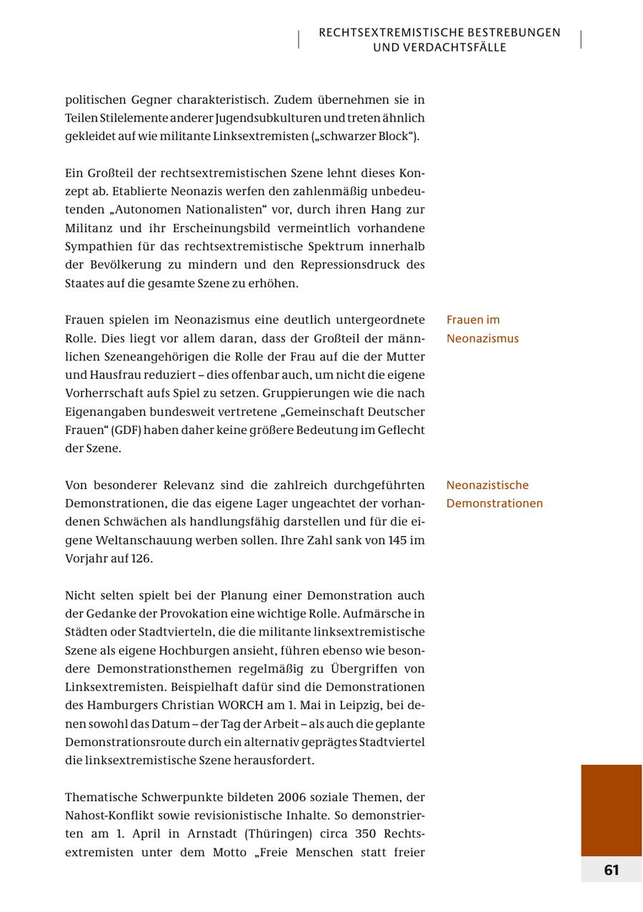 RECHTSEXTREMISTISCHE BESTREBUNGEN UND VERDACHTSFÄLLE politischen Gegner charakteristisch. Zudem übernehmen sie in Teilen Stilelemente anderer Jugendsubkulturen und treten ähnlich gekleidet auf wie militante Linksextremisten ("schwarzer Block"). Ein Großteil der rechtsextremistischen Szene lehnt dieses Konzept ab. Etablierte Neonazis werfen den zahlenmäßig unbedeutenden "Autonomen Nationalisten" vor, durch ihren Hang zur Militanz und ihr Erscheinungsbild vermeintlich vorhandene Sympathien für das rechtsextremistische Spektrum innerhalb der Bevölkerung zu mindern und den Repressionsdruck des Staates auf die gesamte Szene zu erhöhen. Frauen spielen im Neonazismus eine deutlich untergeordnete Frauen im Rolle. Dies liegt vor allem daran, dass der Großteil der männNeonazismus lichen Szeneangehörigen die Rolle der Frau auf die der Mutter und Hausfrau reduziert - dies offenbar auch, um nicht die eigene Vorherrschaft aufs Spiel zu setzen. Gruppierungen wie die nach Eigenangaben bundesweit vertretene "Gemeinschaft Deutscher Frauen" (GDF) haben daher keine größere Bedeutung im Geflecht der Szene. Von besonderer Relevanz sind die zahlreich durchgeführten Neonazistische Demonstrationen, die das eigene Lager ungeachtet der vorhanDemonstrationen denen Schwächen als handlungsfähig darstellen und für die eigene Weltanschauung werben sollen. Ihre Zahl sank von 145 im Vorjahr auf 126. Nicht selten spielt bei der Planung einer Demonstration auch der Gedanke der Provokation eine wichtige Rolle. Aufmärsche in Städten oder Stadtvierteln, die die militante linksextremistische Szene als eigene Hochburgen ansieht, führen ebenso wie besondere Demonstrationsthemen regelmäßig zu Übergriffen von Linksextremisten. Beispielhaft dafür sind die Demonstrationen des Hamburgers Christian WORCH am 1. Mai in Leipzig, bei denen sowohl das Datum - der Tag der Arbeit - als auch die geplante Demonstrationsroute durch ein alternativ geprägtes Stadtviertel die linksextremistische Szene herausfordert. Thematische Schwerpunkte bildeten 2006 soziale Themen, der Nahost-Konflikt sowie revisionistische Inhalte. So demonstrierten am 1. April in Arnstadt (Thüringen) circa 350 Rechtsextremisten unter dem Motto "Freie Menschen statt freier 61