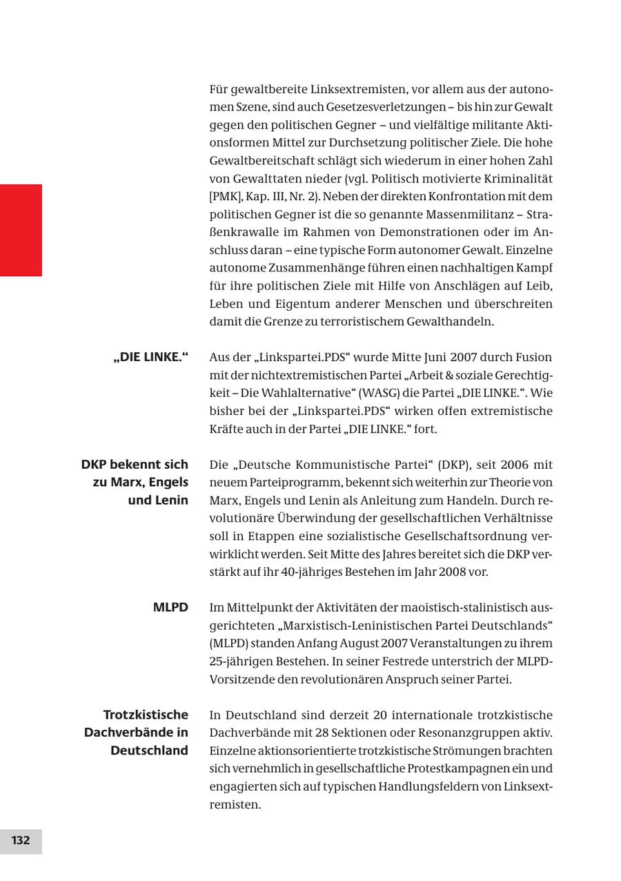 Für gewaltbereite Linksextremisten, vor allem aus der autonomen Szene, sind auch Gesetzesverletzungen - bis hin zur Gewalt gegen den politischen Gegner - und vielfältige militante Aktionsformen Mittel zur Durchsetzung politischer Ziele. Die hohe Gewaltbereitschaft schlägt sich wiederum in einer hohen Zahl von Gewalttaten nieder (vgl. Politisch motivierte Kriminalität [PMK], Kap. III, Nr. 2). Neben der direkten Konfrontation mit dem politischen Gegner ist die so genannte Massenmilitanz - Straßenkrawalle im Rahmen von Demonstrationen oder im Anschluss daran - eine typische Form autonomer Gewalt. Einzelne autonome Zusammenhänge führen einen nachhaltigen Kampf für ihre politischen Ziele mit Hilfe von Anschlägen auf Leib, Leben und Eigentum anderer Menschen und überschreiten damit die Grenze zu terroristischem Gewalthandeln. "DIE LINKE." Aus der "Linkspartei.PDS" wurde Mitte Juni 2007 durch Fusion mit der nichtextremistischen Partei "Arbeit & soziale Gerechtigkeit - Die Wahlalternative" (WASG) die Partei "DIE LINKE.". Wie bisher bei der "Linkspartei.PDS" wirken offen extremistische Kräfte auch in der Partei "DIE LINKE." fort. DKP bekennt sich Die "Deutsche Kommunistische Partei" (DKP), seit 2006 mit zu Marx, Engels neuem Parteiprogramm, bekennt sich weiterhin zur Theorie von und Lenin Marx, Engels und Lenin als Anleitung zum Handeln. Durch revolutionäre Überwindung der gesellschaftlichen Verhältnisse soll in Etappen eine sozialistische Gesellschaftsordnung verwirklicht werden. Seit Mitte des Jahres bereitet sich die DKP verstärkt auf ihr 40-jähriges Bestehen im Jahr 2008 vor. MLPD Im Mittelpunkt der Aktivitäten der maoistisch-stalinistisch ausgerichteten "Marxistisch-Leninistischen Partei Deutschlands" (MLPD) standen Anfang August 2007 Veranstaltungen zu ihrem 25-jährigen Bestehen. In seiner Festrede unterstrich der MLPDVorsitzende den revolutionären Anspruch seiner Partei. Trotzkistische In Deutschland sind derzeit 20 internationale trotzkistische Dachverbände in Dachverbände mit 28 Sektionen oder Resonanzgruppen aktiv. Deutschland Einzelne aktionsorientierte trotzkistische Strömungen brachten sich vernehmlich in gesellschaftliche Protestkampagnen ein und engagierten sich auf typischen Handlungsfeldern von Linksextremisten. 132