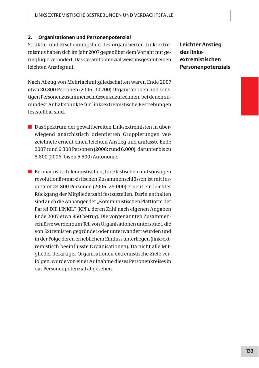 LINKSEXTREMISTISCHE BESTREBUNGEN UND VERDACHTSFÄLLE 2. Organisationen und Personenpotenzial Struktur und Erscheinungsbild des organisierten LinksextreLeichter Anstieg mismus haben sich im Jahr 2007 gegenüber dem Vorjahr nur gedes linksringfügig verändert. Das Gesamtpotenzial weist insgesamt einen extremistischen leichten Anstieg auf. Personenpotenzials Nach Abzug von Mehrfachmitgliedschaften waren Ende 2007 etwa 30.800 Personen (2006: 30.700) Organisationen und sonstigen Personenzusammenschlüssen zuzurechnen, bei denen zumindest Anhaltspunkte für linksextremistische Bestrebungen feststellbar sind. # Das Spektrum der gewaltbereiten Linksextremisten in überwiegend anarchistisch orientierten Gruppierungen verzeichnete erneut einen leichten Anstieg und umfasste Ende 2007 rund 6.300 Personen (2006: rund 6.000), darunter bis zu 5.800 (2006: bis zu 5.500) Autonome. # Bei marxistisch-leninistischen, trotzkistischen und sonstigen revolutionär-marxistischen Zusammenschlüssen ist mit insgesamt 24.800 Personen (2006: 25.000) erneut ein leichter Rückgang der Mitgliederzahl festzustellen. Darin enthalten sind auch die Anhänger der "Kommunistischen Plattform der Partei DIE LINKE." (KPF), deren Zahl nach eigenen Angaben Ende 2007 etwa 850 betrug. Die vorgenannten Zusammenschlüsse werden zum Teil von Organisationen unterstützt, die von Extremisten gegründet oder unterwandert wurden und in der Folge deren erheblichem Einfluss unterliegen (linksextremistisch beeinflusste Organisationen). Da nicht alle Mitglieder derartiger Organisationen extremistische Ziele verfolgen, wurde von einer Aufnahme dieses Personenkreises in das Personenpotenzial abgesehen. 133