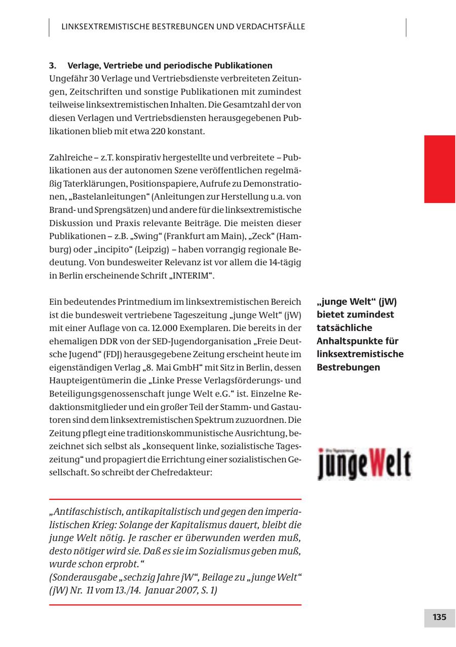 LINKSEXTREMISTISCHE BESTREBUNGEN UND VERDACHTSFÄLLE 3. Verlage, Vertriebe und periodische Publikationen Ungefähr 30 Verlage und Vertriebsdienste verbreiteten Zeitungen, Zeitschriften und sonstige Publikationen mit zumindest teilweise linksextremistischen Inhalten. Die Gesamtzahl der von diesen Verlagen und Vertriebsdiensten herausgegebenen Publikationen blieb mit etwa 220 konstant. Zahlreiche - z.T. konspirativ hergestellte und verbreitete - Publikationen aus der autonomen Szene veröffentlichen regelmäßig Taterklärungen, Positionspapiere, Aufrufe zu Demonstrationen, "Bastelanleitungen" (Anleitungen zur Herstellung u.a. von Brandund Sprengsätzen) und andere für die linksextremistische Diskussion und Praxis relevante Beiträge. Die meisten dieser Publikationen - z.B. "Swing" (Frankfurt am Main), "Zeck" (Hamburg) oder "incipito" (Leipzig) - haben vorrangig regionale Bedeutung. Von bundesweiter Relevanz ist vor allem die 14-tägig in Berlin erscheinende Schrift "INTERIM". Ein bedeutendes Printmedium im linksextremistischen Bereich "junge Welt" (jW) ist die bundesweit vertriebene Tageszeitung "junge Welt" (jW) bietet zumindest mit einer Auflage von ca. 12.000 Exemplaren. Die bereits in der tatsächliche ehemaligen DDR von der SED-Jugendorganisation "Freie DeutAnhaltspunkte für sche Jugend" (FDJ) herausgegebene Zeitung erscheint heute im linksextremistische eigenständigen Verlag "8. Mai GmbH" mit Sitz in Berlin, dessen Bestrebungen Haupteigentümerin die "Linke Presse Verlagsförderungsund Beteiligungsgenossenschaft junge Welt e.G." ist. Einzelne Redaktionsmitglieder und ein großer Teil der Stammund Gastautoren sind dem linksextremistischen Spektrum zuzuordnen. Die Zeitung pflegt eine traditionskommunistische Ausrichtung, bezeichnet sich selbst als "konsequent linke, sozialistische Tageszeitung" und propagiert die Errichtung einer sozialistischen Gesellschaft. So schreibt der Chefredakteur: "Antifaschistisch, antikapitalistisch und gegen den imperialistischen Krieg: Solange der Kapitalismus dauert, bleibt die junge Welt nötig. Je rascher er überwunden werden muß, desto nötiger wird sie. Daß es sie im Sozialismus geben muß, wurde schon erprobt." (Sonderausgabe "sechzig Jahre jW", Beilage zu "junge Welt" (jW) Nr. 11 vom 13./14. Januar 2007, S. 1) 135