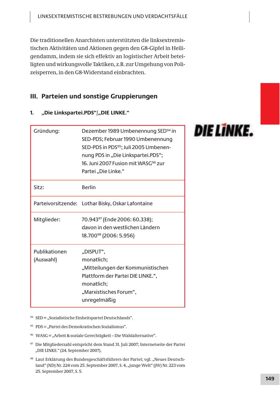 LINKSEXTREMISTISCHE BESTREBUNGEN UND VERDACHTSFÄLLE Die traditionellen Anarchisten unterstützten die linksextremistischen Aktivitäten und Aktionen gegen den G8-Gipfel in Heiligendamm, indem sie sich effektiv an logistischer Arbeit beteiligten und wirkungsvolle Taktiken, z.B. zur Umgehung von Polizeisperren, in den G8-Widerstand einbrachten. III. Parteien und sonstige Gruppierungen 1. "Die Linkspartei.PDS"/"DIE LINKE." Gründung: Dezember 1989 Umbenennung SED94 in SED-PDS; Februar 1990 Umbenennung SED-PDS in PDS95; Juli 2005 Umbenennung PDS in "Die Linkspartei.PDS"; 16. Juni 2007 Fusion mit WASG96 zur Partei "Die Linke." Sitz: Berlin Parteivorsitzende: Lothar Bisky, Oskar Lafontaine Mitglieder: 70.94397 (Ende 2006: 60.338); davon in den westlichen Ländern 18.70098 (2006: 5.956) Publikationen "DISPUT", (Auswahl) monatlich; "Mitteilungen der Kommunistischen Plattform der Partei DIE LINKE.", monatlich; "Marxistisches Forum", unregelmäßig 94 SED = "Sozialistische Einheitspartei Deutschlands". 95 PDS = "Partei des Demokratischen Sozialismus". 96 WASG = "Arbeit & soziale Gerechtigkeit - Die Wahlalternative". 97 Die Mitgliederzahl entspricht dem Stand 31. Juli 2007; Internetseite der Partei "DIE LINKE." (24. September 2007). 98 Laut Erklärung des Bundesgeschäftsführers der Partei; vgl. "Neues Deutschland" (ND) Nr. 224 vom 25. September 2007, S. 4, "junge Welt" (jW) Nr. 223 vom 25. September 2007, S. 5. 149