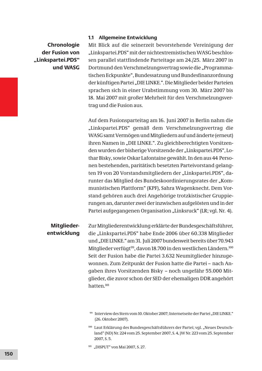 1.1 Allgemeine Entwicklung Chronologie Mit Blick auf die seinerzeit bevorstehende Vereinigung der der Fusion von "Linkspartei.PDS" mit der nichtextremistischen WASG beschlos"Linkspartei.PDS" sen parallel stattfindende Parteitage am 24./25. März 2007 in und WASG Dortmund den Verschmelzungsvertrag sowie die "Programmatischen Eckpunkte", Bundessatzung und Bundesfinanzordnung der künftigen Partei "DIE LINKE.". Die Mitglieder beider Parteien sprachen sich in einer Urabstimmung vom 30. März 2007 bis 18. Mai 2007 mit großer Mehrheit für den Verschmelzungsvertrag und die Fusion aus. Auf dem Fusionsparteitag am 16. Juni 2007 in Berlin nahm die "Linkspartei.PDS" gemäß dem Verschmelzungsvertrag die WASG samt Vermögen und Mitgliedern auf und änderte (erneut) ihren Namen in "DIE LINKE.". Zu gleichberechtigten Vorsitzenden wurden der bisherige Vorsitzende der "Linkspartei.PDS", Lothar Bisky, sowie Oskar Lafontaine gewählt. In den aus 44 Personen bestehenden, paritätisch besetzten Parteivorstand gelangten 19 von 20 Vorstandsmitgliedern der "Linkspartei.PDS", darunter das Mitglied des Bundeskoordinierungsrates der "Kommunistischen Plattform" (KPF), Sahra Wagenknecht. Dem Vorstand gehören auch drei Angehörige trotzkistischer Gruppierungen an, darunter zwei der inzwischen aufgelösten und in der Partei aufgegangenen Organisation "Linksruck" (LR; vgl. Nr. 4). MitgliederZur Mitgliederentwicklung erklärte der Bundesgeschäftsführer, entwicklung die "Linkspartei.PDS" habe Ende 2006 über 60.338 Mitglieder und "DIE LINKE." am 31. Juli 2007 bundesweit bereits über 70.943 Mitglieder verfügt99, davon 18.700 in den westlichen Ländern.100 Seit der Fusion habe die Partei 3.632 Neumitglieder hinzugewonnen. Zum Zeitpunkt der Fusion hatte die Partei - nach Angaben ihres Vorsitzenden Bisky - noch ungefähr 55.000 Mitglieder, die zuvor schon der SED der ehemaligen DDR angehört hatten.101 99 Interview des Stern vom 10. Oktober 2007; Internetseite der Partei "DIE LINKE." (26. Oktober 2007). 100 Laut Erklärung des Bundesgeschäftsführers der Partei; vgl. "Neues Deutschland" (ND) Nr. 224 vom 25. September 2007, S. 4, jW Nr. 223 vom 25. September 2007, S. 5. 101 "DISPUT" von Mai 2007, S. 27. 150