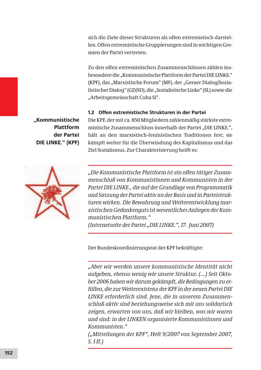 sich die Ziele dieser Strukturen als offen extremistisch darstellen. Offen extremistische Gruppierungen sind in wichtigen Gremien der Partei vertreten. Zu den offen extremistischen Zusammenschlüssen zählen insbesondere die "Kommunistische Plattform der Partei DIE LINKE." (KPF), das "Marxistische Forum" (MF), der "Geraer Dialog/Sozialistischer Dialog" (GD/SD), die "Sozialistische Linke" (SL) sowie die "Arbeitsgemeinschaft Cuba Si". 1.2 Offen extremistische Strukturen in der Partei "Kommunistische Die KPF, der mit ca. 850 Mitgliedern zahlenmäßig stärkste extrePlattform mistische Zusammenschluss innerhalb der Partei "DIE LINKE.", der Partei hält an den marxistisch-leninistischen Traditionen fest; sie DIE LINKE." (KPF) kämpft weiter für die Überwindung des Kapitalismus und das Ziel Sozialismus. Zur Charakterisierung heißt es: "Die Kommunistische Plattform ist ein offen tätiger Zusammenschluß von Kommunistinnen und Kommunisten in der Partei DIE LINKE., die auf der Grundlage von Programmatik und Satzung der Partei aktiv an der Basis und in Parteistrukturen wirken. Die Bewahrung und Weiterentwicklung marxistischen Gedankenguts ist wesentliches Anliegen der Kommunistischen Plattform." (Internetseite der Partei "DIE LINKE.", 17. Juni 2007) Der Bundeskoordinierungsrat der KPF bekräftigte: "Aber wir werden unsere kommunistische Identität nicht aufgeben, ebenso wenig wie unsere Struktur. (...) Seit Oktober 2006 haben wir darum gekämpft, die Bedingungen zu erfüllen, die zur Weiterexistenz der KPF in der neuen Partei DIE LINKE erforderlich sind. Jene, die in unserem Zusammenschluß aktiv sind beziehungsweise sich mit uns solidarisch zeigen, erwarten von uns, daß wir bleiben, was wir waren und sind: in der LINKEN organisierte Kommunistinnen und Kommunisten." ("Mitteilungen der KPF", Heft 9/2007 von September 2007, S. 1 ff.) 152