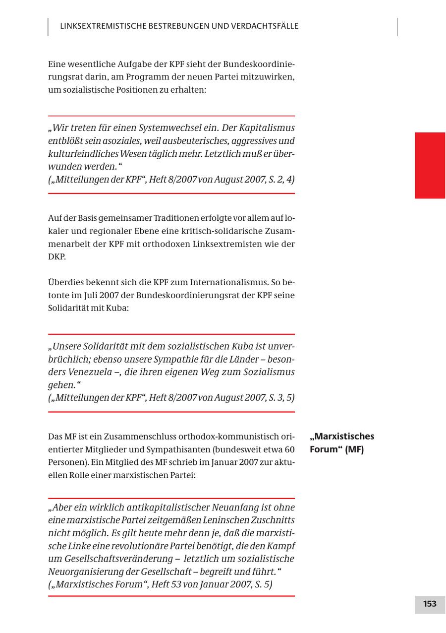 LINKSEXTREMISTISCHE BESTREBUNGEN UND VERDACHTSFÄLLE Eine wesentliche Aufgabe der KPF sieht der Bundeskoordinierungsrat darin, am Programm der neuen Partei mitzuwirken, um sozialistische Positionen zu erhalten: "Wir treten für einen Systemwechsel ein. Der Kapitalismus entblößt sein asoziales, weil ausbeuterisches, aggressives und kulturfeindliches Wesen täglich mehr. Letztlich muß er überwunden werden." ("Mitteilungen der KPF", Heft 8/2007 von August 2007, S. 2, 4) Auf der Basis gemeinsamer Traditionen erfolgte vor allem auf lokaler und regionaler Ebene eine kritisch-solidarische Zusammenarbeit der KPF mit orthodoxen Linksextremisten wie der DKP. Überdies bekennt sich die KPF zum Internationalismus. So betonte im Juli 2007 der Bundeskoordinierungsrat der KPF seine Solidarität mit Kuba: "Unsere Solidarität mit dem sozialistischen Kuba ist unverbrüchlich; ebenso unsere Sympathie für die Länder - besonders Venezuela -, die ihren eigenen Weg zum Sozialismus gehen." ("Mitteilungen der KPF", Heft 8/2007 von August 2007, S. 3, 5) Das MF ist ein Zusammenschluss orthodox-kommunistisch ori"Marxistisches entierter Mitglieder und Sympathisanten (bundesweit etwa 60 Forum" (MF) Personen). Ein Mitglied des MF schrieb im Januar 2007 zur aktuellen Rolle einer marxistischen Partei: "Aber ein wirklich antikapitalistischer Neuanfang ist ohne eine marxistische Partei zeitgemäßen Leninschen Zuschnitts nicht möglich. Es gilt heute mehr denn je, daß die marxistische Linke eine revolutionäre Partei benötigt, die den Kampf um Gesellschaftsveränderung - letztlich um sozialistische Neuorganisierung der Gesellschaft - begreift und führt." ("Marxistisches Forum", Heft 53 von Januar 2007, S. 5) 153