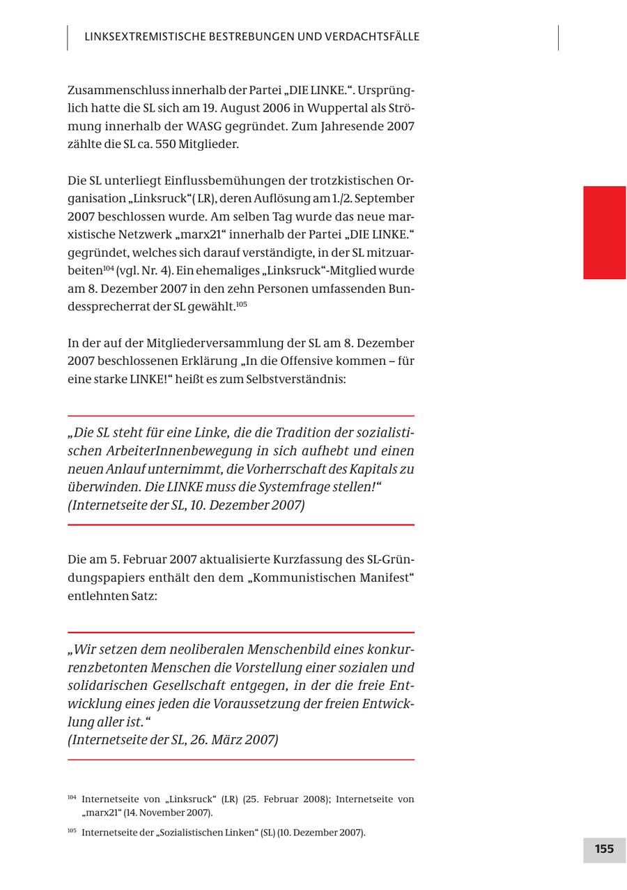 LINKSEXTREMISTISCHE BESTREBUNGEN UND VERDACHTSFÄLLE Zusammenschluss innerhalb der Partei "DIE LINKE.". Ursprünglich hatte die SL sich am 19. August 2006 in Wuppertal als Strömung innerhalb der WASG gegründet. Zum Jahresende 2007 zählte die SL ca. 550 Mitglieder. Die SL unterliegt Einflussbemühungen der trotzkistischen Organisation "Linksruck"( LR), deren Auflösung am 1./2. September 2007 beschlossen wurde. Am selben Tag wurde das neue marxistische Netzwerk "marx21" innerhalb der Partei "DIE LINKE." gegründet, welches sich darauf verständigte, in der SL mitzuarbeiten104 (vgl. Nr. 4). Ein ehemaliges "Linksruck"-Mitglied wurde am 8. Dezember 2007 in den zehn Personen umfassenden Bundessprecherrat der SL gewählt.105 In der auf der Mitgliederversammlung der SL am 8. Dezember 2007 beschlossenen Erklärung "In die Offensive kommen - für eine starke LINKE!" heißt es zum Selbstverständnis: "Die SL steht für eine Linke, die die Tradition der sozialistischen ArbeiterInnenbewegung in sich aufhebt und einen neuen Anlauf unternimmt, die Vorherrschaft des Kapitals zu überwinden. Die LINKE muss die Systemfrage stellen!" (Internetseite der SL, 10. Dezember 2007) Die am 5. Februar 2007 aktualisierte Kurzfassung des SL-Gründungspapiers enthält den dem "Kommunistischen Manifest" entlehnten Satz: "Wir setzen dem neoliberalen Menschenbild eines konkurrenzbetonten Menschen die Vorstellung einer sozialen und solidarischen Gesellschaft entgegen, in der die freie Entwicklung eines jeden die Voraussetzung der freien Entwicklung aller ist." (Internetseite der SL, 26. März 2007) 104 Internetseite von "Linksruck" (LR) (25. Februar 2008); Internetseite von "marx21" (14. November 2007). 105 Internetseite der "Sozialistischen Linken" (SL) (10. Dezember 2007). 155