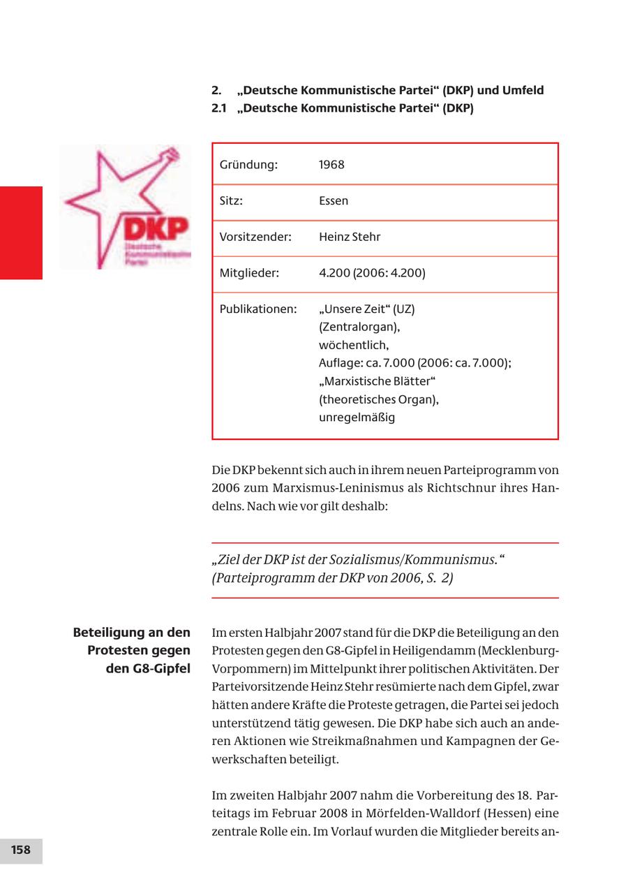 2. "Deutsche Kommunistische Partei" (DKP) und Umfeld 2.1 "Deutsche Kommunistische Partei" (DKP) Gründung: 1968 Sitz: Essen Vorsitzender: Heinz Stehr Mitglieder: 4.200 (2006: 4.200) Publikationen: "Unsere Zeit" (UZ) (Zentralorgan), wöchentlich, Auflage: ca. 7.000 (2006: ca. 7.000); "Marxistische Blätter" (theoretisches Organ), unregelmäßig Die DKP bekennt sich auch in ihrem neuen Parteiprogramm von 2006 zum Marxismus-Leninismus als Richtschnur ihres Handelns. Nach wie vor gilt deshalb: "Ziel der DKP ist der Sozialismus/Kommunismus." (Parteiprogramm der DKP von 2006, S. 2) Beteiligung an den Im ersten Halbjahr 2007 stand für die DKP die Beteiligung an den Protesten gegen Protesten gegen den G8-Gipfel in Heiligendamm (Mecklenburgden G8-Gipfel Vorpommern) im Mittelpunkt ihrer politischen Aktivitäten. Der Parteivorsitzende Heinz Stehr resümierte nach dem Gipfel, zwar hätten andere Kräfte die Proteste getragen, die Partei sei jedoch unterstützend tätig gewesen. Die DKP habe sich auch an anderen Aktionen wie Streikmaßnahmen und Kampagnen der Gewerkschaften beteiligt. Im zweiten Halbjahr 2007 nahm die Vorbereitung des 18. Parteitags im Februar 2008 in Mörfelden-Walldorf (Hessen) eine zentrale Rolle ein. Im Vorlauf wurden die Mitglieder bereits an158