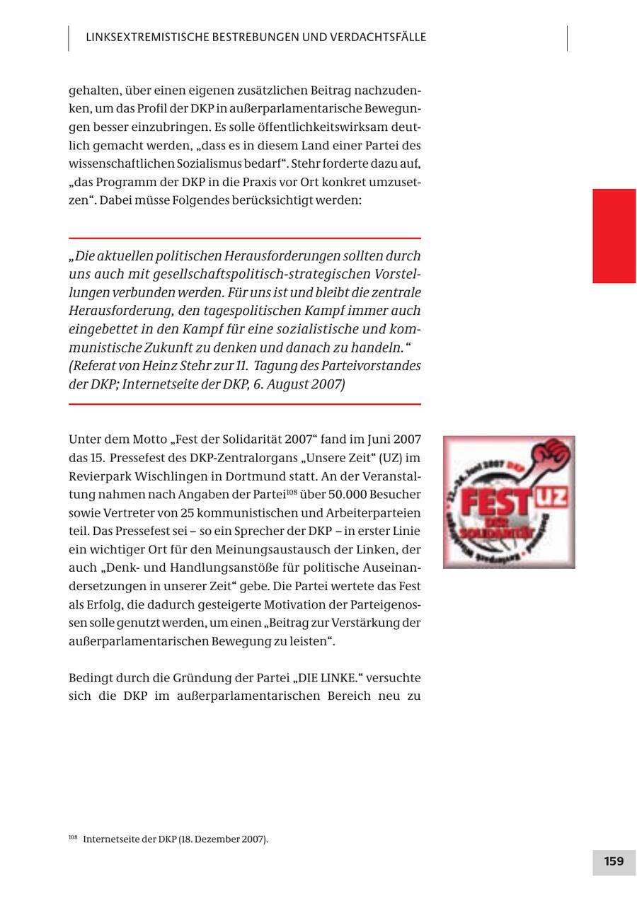 LINKSEXTREMISTISCHE BESTREBUNGEN UND VERDACHTSFÄLLE gehalten, über einen eigenen zusätzlichen Beitrag nachzudenken, um das Profil der DKP in außerparlamentarische Bewegungen besser einzubringen. Es solle öffentlichkeitswirksam deutlich gemacht werden, "dass es in diesem Land einer Partei des wissenschaftlichen Sozialismus bedarf". Stehr forderte dazu auf, "das Programm der DKP in die Praxis vor Ort konkret umzusetzen". Dabei müsse Folgendes berücksichtigt werden: "Die aktuellen politischen Herausforderungen sollten durch uns auch mit gesellschaftspolitisch-strategischen Vorstellungen verbunden werden. Für uns ist und bleibt die zentrale Herausforderung, den tagespolitischen Kampf immer auch eingebettet in den Kampf für eine sozialistische und kommunistische Zukunft zu denken und danach zu handeln." (Referat von Heinz Stehr zur 11. Tagung des Parteivorstandes der DKP; Internetseite der DKP, 6. August 2007) Unter dem Motto "Fest der Solidarität 2007" fand im Juni 2007 das 15. Pressefest des DKP-Zentralorgans "Unsere Zeit" (UZ) im Revierpark Wischlingen in Dortmund statt. An der Veranstaltung nahmen nach Angaben der Partei108 über 50.000 Besucher sowie Vertreter von 25 kommunistischen und Arbeiterparteien teil. Das Pressefest sei - so ein Sprecher der DKP - in erster Linie ein wichtiger Ort für den Meinungsaustausch der Linken, der auch "Denkund Handlungsanstöße für politische Auseinandersetzungen in unserer Zeit" gebe. Die Partei wertete das Fest als Erfolg, die dadurch gesteigerte Motivation der Parteigenossen solle genutzt werden, um einen "Beitrag zur Verstärkung der außerparlamentarischen Bewegung zu leisten". Bedingt durch die Gründung der Partei "DIE LINKE." versuchte sich die DKP im außerparlamentarischen Bereich neu zu 108 Internetseite der DKP (18. Dezember 2007). 159