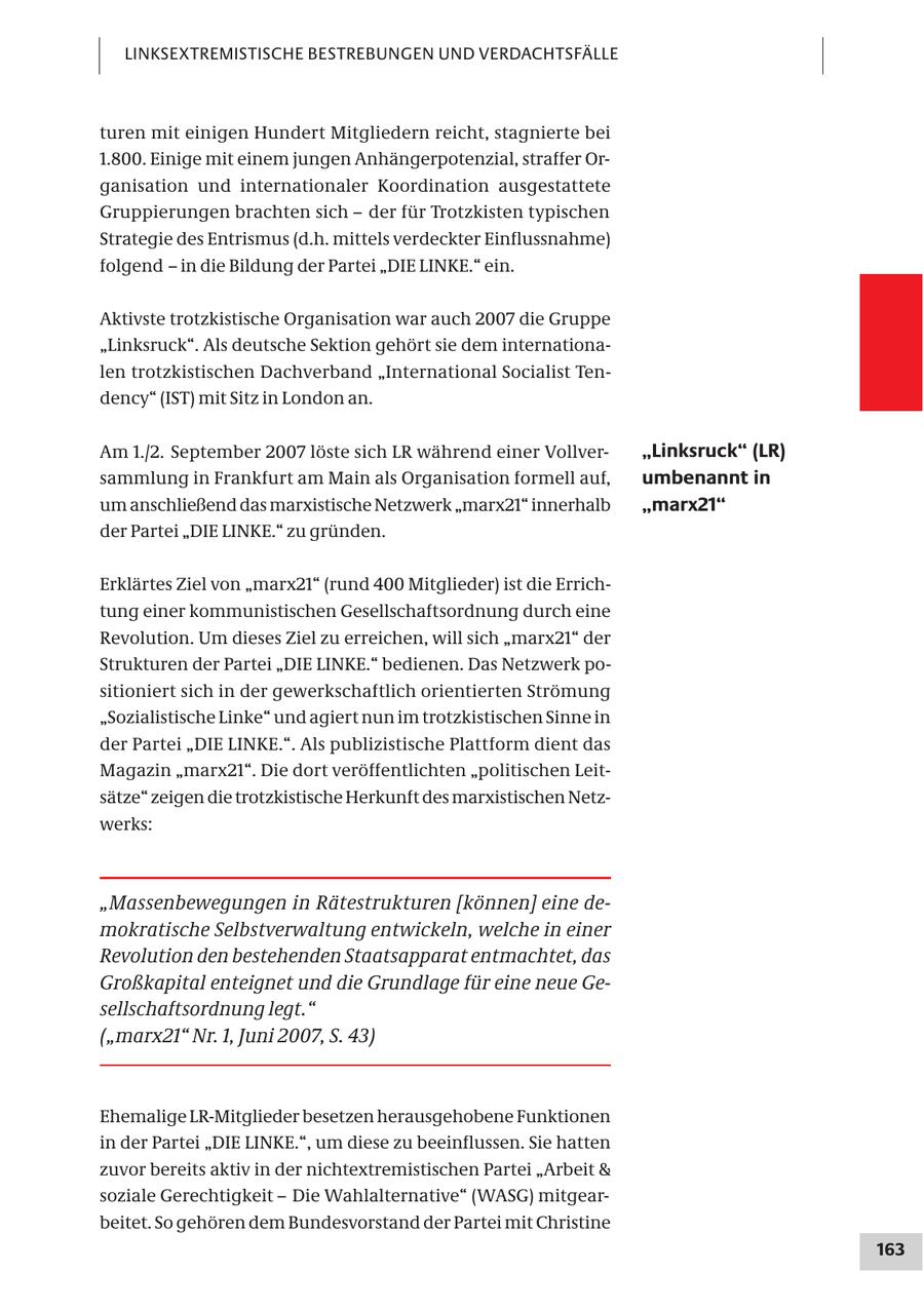 LINKSEXTREMISTISCHE BESTREBUNGEN UND VERDACHTSFÄLLE turen mit einigen Hundert Mitgliedern reicht, stagnierte bei 1.800. Einige mit einem jungen Anhängerpotenzial, straffer Organisation und internationaler Koordination ausgestattete Gruppierungen brachten sich - der für Trotzkisten typischen Strategie des Entrismus (d.h. mittels verdeckter Einflussnahme) folgend - in die Bildung der Partei "DIE LINKE." ein. Aktivste trotzkistische Organisation war auch 2007 die Gruppe "Linksruck". Als deutsche Sektion gehört sie dem internationalen trotzkistischen Dachverband "International Socialist Tendency" (IST) mit Sitz in London an. Am 1./2. September 2007 löste sich LR während einer Vollver"Linksruck" (LR) sammlung in Frankfurt am Main als Organisation formell auf, umbenannt in um anschließend das marxistische Netzwerk "marx21" innerhalb "marx21" der Partei "DIE LINKE." zu gründen. Erklärtes Ziel von "marx21" (rund 400 Mitglieder) ist die Errichtung einer kommunistischen Gesellschaftsordnung durch eine Revolution. Um dieses Ziel zu erreichen, will sich "marx21" der Strukturen der Partei "DIE LINKE." bedienen. Das Netzwerk positioniert sich in der gewerkschaftlich orientierten Strömung "Sozialistische Linke" und agiert nun im trotzkistischen Sinne in der Partei "DIE LINKE.". Als publizistische Plattform dient das Magazin "marx21". Die dort veröffentlichten "politischen Leitsätze" zeigen die trotzkistische Herkunft des marxistischen Netzwerks: "Massenbewegungen in Rätestrukturen [können] eine demokratische Selbstverwaltung entwickeln, welche in einer Revolution den bestehenden Staatsapparat entmachtet, das Großkapital enteignet und die Grundlage für eine neue Gesellschaftsordnung legt." ("marx21" Nr. 1, Juni 2007, S. 43) Ehemalige LR-Mitglieder besetzen herausgehobene Funktionen in der Partei "DIE LINKE.", um diese zu beeinflussen. Sie hatten zuvor bereits aktiv in der nichtextremistischen Partei "Arbeit & soziale Gerechtigkeit - Die Wahlalternative" (WASG) mitgearbeitet. So gehören dem Bundesvorstand der Partei mit Christine 163