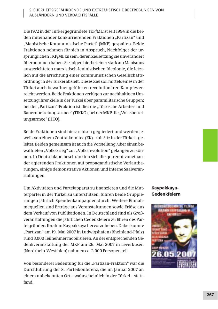 SICHERHEITSGEFÄHRDENDE UND EXTREMISTISCHE BESTREBUNGEN VON AUSLÄNDERN UND VERDACHTSFÄLLE Die 1972 in der Türkei gegründete TKP/ML ist seit 1994 in die beiden miteinander konkurrierenden Fraktionen "Partizan" und "Maoistische Kommunistische Partei" (MKP) gespalten. Beide Fraktionen nehmen für sich in Anspruch, Nachfolger der ursprünglichen TKP/ML zu sein, deren Zielsetzung sie unverändert übernommen haben. Sie folgen hierbei einer stark am Maoismus ausgerichteten marxistisch-leninistischen Ideologie, die letztlich auf die Errichtung einer kommunistischen Gesellschaftsordnung in der Türkei abzielt. Dieses Ziel soll mittels eines in der Türkei auch bewaffnet geführten revolutionären Kampfes erreicht werden. Beide Fraktionen verfügen zur nachhaltigen Umsetzung ihrer Ziele in der Türkei über paramilitärische Gruppen; bei der "Partizan"-Fraktion ist dies die "Türkische Arbeiterund Bauernbefreiungsarmee" (TIKKO), bei der MKP die "Volksbefreiungsarmee" (HKO). Beide Fraktionen sind hierarchisch gegliedert und werden jeweils von einem Zentralkomitee (ZK) - mit Sitz in der Türkei - geleitet. Beiden gemeinsam ist auch die Vorstellung, über einen bewaffneten "Volkskrieg" zur "Volksrevolution" gelangen zu können. In Deutschland beschränkten sich die getrennt voneinander agierenden Fraktionen auf propagandistische Verlautbarungen, einige demonstrative Aktionen und interne Saalveranstaltungen. Um Aktivitäten und Parteiapparat zu finanzieren und die MutKaypakkayaterpartei in der Türkei zu unterstützen, führen beide GruppieGedenkfeiern rungen jährlich Spendenkampagnen durch. Weitere Einnahmequellen sind Erträge aus Veranstaltungen sowie Erlöse aus dem Verkauf von Publikationen. In Deutschland sind als Großveranstaltungen die jährlichen Gedenkfeiern zu Ehren des Parteigründers Ibrahim Kaypakkaya hervorzuheben. Dabei konnte "Partizan" am 19. Mai 2007 in Ludwigshafen (Rheinland-Pfalz) rund 3.000 Teilnehmer mobilisieren. An der entsprechenden Gedenkveranstaltung der MKP am 26. Mai 2007 in Leverkusen (Nordrhein-Westfalen) nahmen ca. 2.000 Personen teil. Von besonderer Bedeutung für die "Partizan-Fraktion" war die Durchführung der 8. Parteikonferenz, die im Januar 2007 an einem unbekannten Ort - wahrscheinlich in der Türkei - stattfand. 267