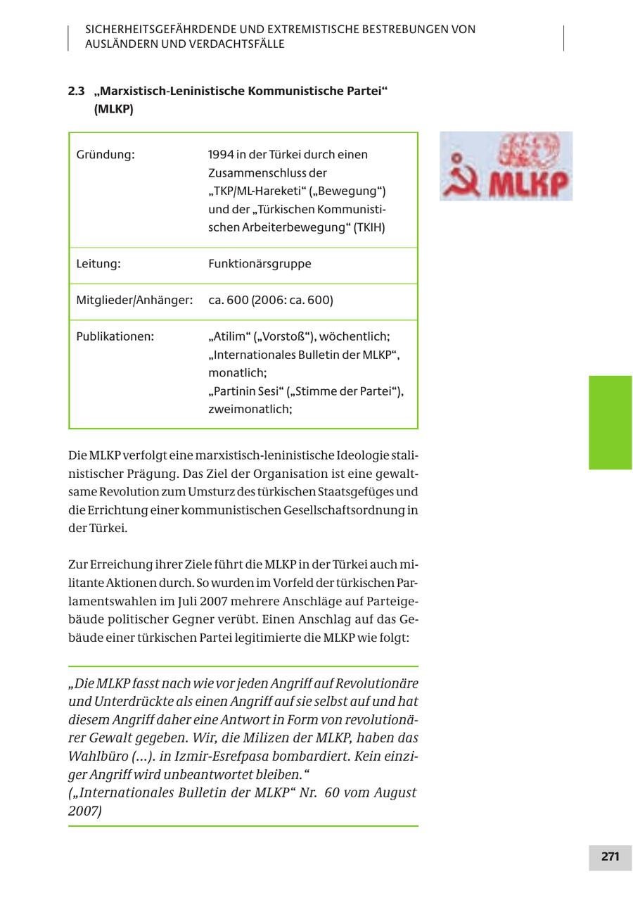 SICHERHEITSGEFÄHRDENDE UND EXTREMISTISCHE BESTREBUNGEN VON AUSLÄNDERN UND VERDACHTSFÄLLE 2.3 "Marxistisch-Leninistische Kommunistische Partei" (MLKP) Gründung: 1994 in der Türkei durch einen Zusammenschluss der "TKP/ML-Hareketi" ("Bewegung") und der "Türkischen Kommunistischen Arbeiterbewegung" (TKIH) Leitung: Funktionärsgruppe Mitglieder/Anhänger: ca. 600 (2006: ca. 600) Publikationen: "Atilim" ("Vorstoß"), wöchentlich; "Internationales Bulletin der MLKP", monatlich; "Partinin Sesi" ("Stimme der Partei"), zweimonatlich; Die MLKP verfolgt eine marxistisch-leninistische Ideologie stalinistischer Prägung. Das Ziel der Organisation ist eine gewaltsame Revolution zum Umsturz des türkischen Staatsgefüges und die Errichtung einer kommunistischen Gesellschaftsordnung in der Türkei. Zur Erreichung ihrer Ziele führt die MLKP in der Türkei auch militante Aktionen durch. So wurden im Vorfeld der türkischen Parlamentswahlen im Juli 2007 mehrere Anschläge auf Parteigebäude politischer Gegner verübt. Einen Anschlag auf das Gebäude einer türkischen Partei legitimierte die MLKP wie folgt: "Die MLKP fasst nach wie vor jeden Angriff auf Revolutionäre und Unterdrückte als einen Angriff auf sie selbst auf und hat diesem Angriff daher eine Antwort in Form von revolutionärer Gewalt gegeben. Wir, die Milizen der MLKP, haben das Wahlbüro (...). in Izmir-Esrefpasa bombardiert. Kein einziger Angriff wird unbeantwortet bleiben." ("Internationales Bulletin der MLKP" Nr. 60 vom August 2007) 271
