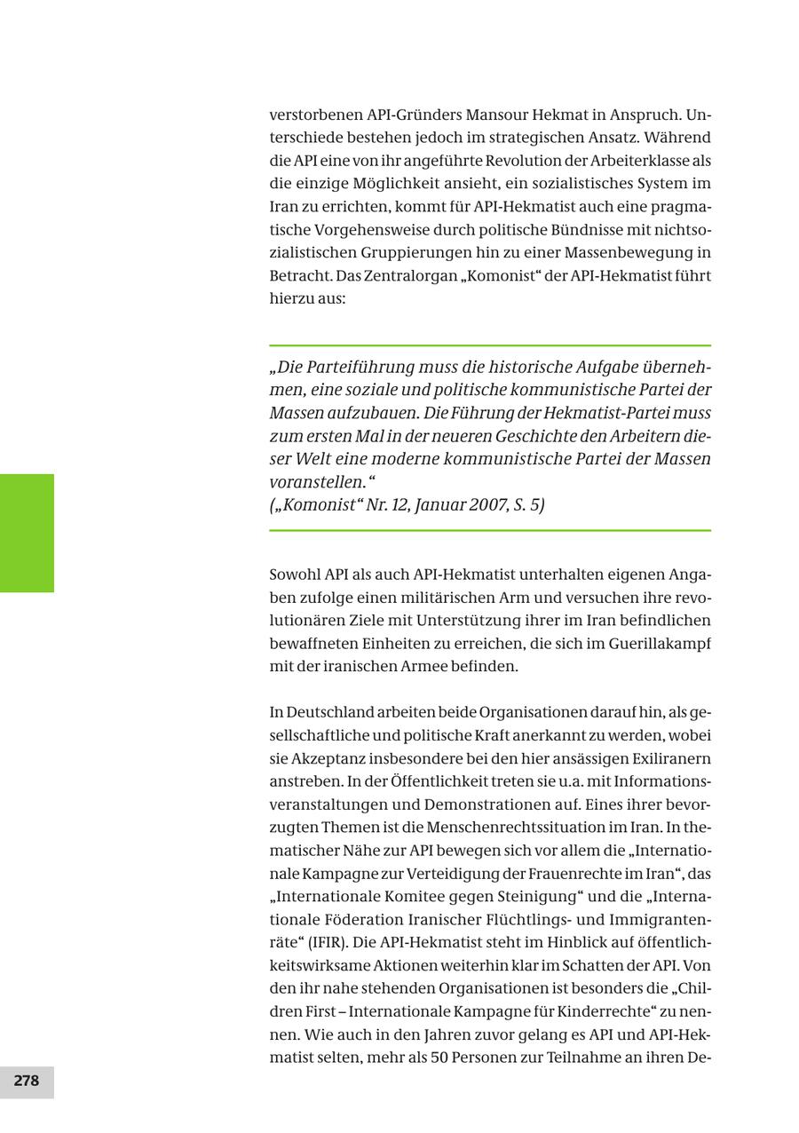 verstorbenen API-Gründers Mansour Hekmat in Anspruch. Unterschiede bestehen jedoch im strategischen Ansatz. Während die API eine von ihr angeführte Revolution der Arbeiterklasse als die einzige Möglichkeit ansieht, ein sozialistisches System im Iran zu errichten, kommt für API-Hekmatist auch eine pragmatische Vorgehensweise durch politische Bündnisse mit nichtsozialistischen Gruppierungen hin zu einer Massenbewegung in Betracht. Das Zentralorgan "Komonist" der API-Hekmatist führt hierzu aus: "Die Parteiführung muss die historische Aufgabe übernehmen, eine soziale und politische kommunistische Partei der Massen aufzubauen. Die Führung der Hekmatist-Partei muss zum ersten Mal in der neueren Geschichte den Arbeitern dieser Welt eine moderne kommunistische Partei der Massen voranstellen." ("Komonist" Nr. 12, Januar 2007, S. 5) Sowohl API als auch API-Hekmatist unterhalten eigenen Angaben zufolge einen militärischen Arm und versuchen ihre revolutionären Ziele mit Unterstützung ihrer im Iran befindlichen bewaffneten Einheiten zu erreichen, die sich im Guerillakampf mit der iranischen Armee befinden. In Deutschland arbeiten beide Organisationen darauf hin, als gesellschaftliche und politische Kraft anerkannt zu werden, wobei sie Akzeptanz insbesondere bei den hier ansässigen Exiliranern anstreben. In der Öffentlichkeit treten sie u.a. mit Informationsveranstaltungen und Demonstrationen auf. Eines ihrer bevorzugten Themen ist die Menschenrechtssituation im Iran. In thematischer Nähe zur API bewegen sich vor allem die "Internationale Kampagne zur Verteidigung der Frauenrechte im Iran", das "Internationale Komitee gegen Steinigung" und die "Internationale Föderation Iranischer Flüchtlingsund Immigrantenräte" (IFIR). Die API-Hekmatist steht im Hinblick auf öffentlichkeitswirksame Aktionen weiterhin klar im Schatten der API. Von den ihr nahe stehenden Organisationen ist besonders die "Children First - Internationale Kampagne für Kinderrechte" zu nennen. Wie auch in den Jahren zuvor gelang es API und API-Hekmatist selten, mehr als 50 Personen zur Teilnahme an ihren De278