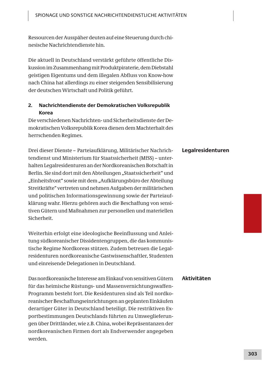 SPIONAGE UND SONSTIGE NACHRICHTENDIENSTLICHE AKTIVITÄTEN Ressourcen der Ausspäher deuten auf eine Steuerung durch chinesische Nachrichtendienste hin. Die aktuell in Deutschland verstärkt geführte öffentliche Diskussion im Zusammenhang mit Produktpiraterie, dem Diebstahl geistigen Eigentums und dem illegalen Abfluss von Know-how nach China hat allerdings zu einer steigenden Sensibilisierung der deutschen Wirtschaft und Politik geführt. 2. Nachrichtendienste der Demokratischen Volksrepublik Korea Die verschiedenen Nachrichtenund Sicherheitsdienste der Demokratischen Volksrepublik Korea dienen dem Machterhalt des herrschenden Regimes. Drei dieser Dienste - Parteiaufklärung, Militärischer NachrichLegalresidenturen tendienst und Ministerium für Staatssicherheit (MfSS) - unterhalten Legalresidenturen an der Nordkoreanischen Botschaft in Berlin. Sie sind dort mit den Abteilungen "Staatssicherheit" und "Einheitsfront" sowie mit dem "Aufklärungsbüro der Abteilung Streitkräfte" vertreten und nehmen Aufgaben der militärischen und politischen Informationsgewinnung sowie der Parteiaufklärung wahr. Hierzu gehören auch die Beschaffung von sensitiven Gütern und Maßnahmen zur personellen und materiellen Sicherheit. Weiterhin erfolgt eine ideologische Beeinflussung und Anleitung südkoreanischer Dissidentengruppen, die das kommunistische Regime Nordkoreas stützen. Zudem betreuen die Legalresidenturen nordkoreanische Gastwissenschaftler, Studenten und einreisende Delegationen in Deutschland. Das nordkoreanische Interesse am Einkauf von sensitiven Gütern Aktivitäten für das heimische Rüstungsund MassenvernichtungswaffenProgramm besteht fort. Die Residenturen sind als Teil nordkoreanischer Beschaffungseinrichtungen an geplanten Einkäufen derartiger Güter in Deutschland beteiligt. Die restriktiven Exportbestimmungen Deutschlands führten zu Umweglieferungen über Drittländer, wie z.B. China, wobei Repräsentanzen der nordkoreanischen Firmen dort als Endverwender angegeben werden. 303