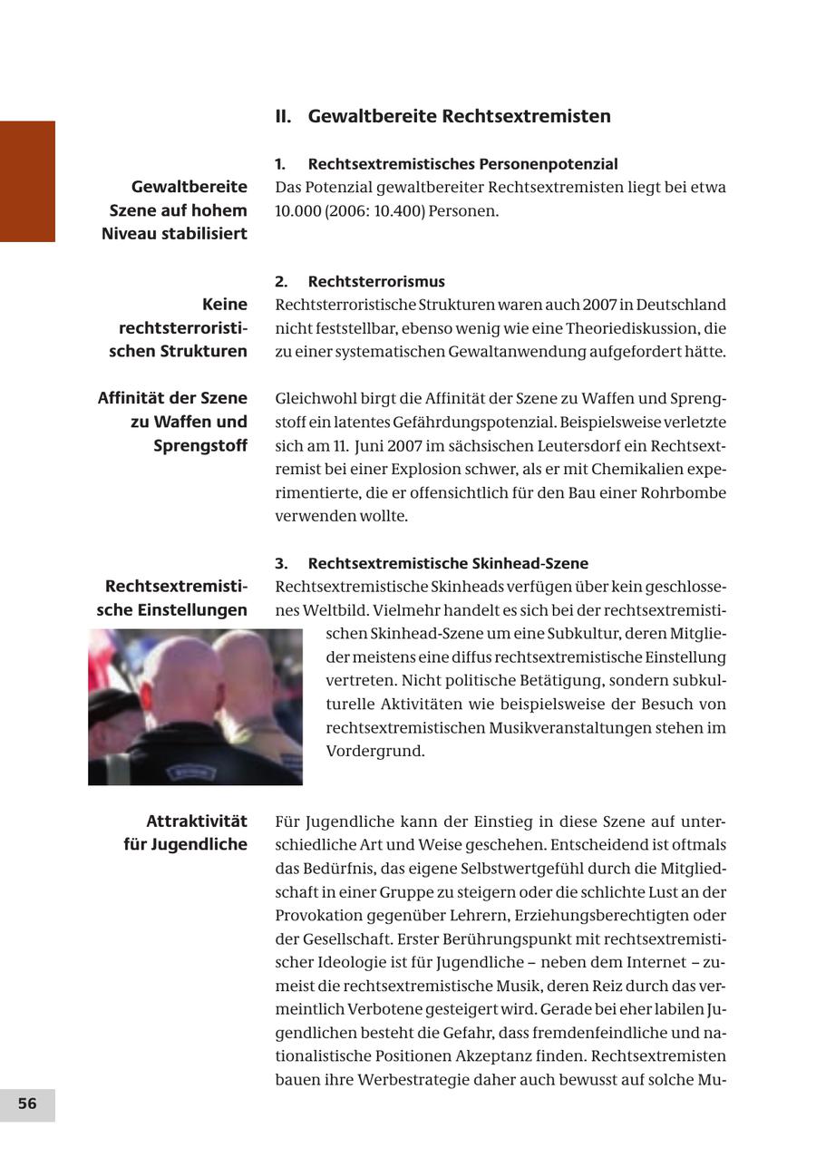 II. Gewaltbereite Rechtsextremisten 1. Rechtsextremistisches Personenpotenzial Gewaltbereite Das Potenzial gewaltbereiter Rechtsextremisten liegt bei etwa Szene auf hohem 10.000 (2006: 10.400) Personen. Niveau stabilisiert 2. Rechtsterrorismus Keine Rechtsterroristische Strukturen waren auch 2007 in Deutschland rechtsterroristinicht feststellbar, ebenso wenig wie eine Theoriediskussion, die schen Strukturen zu einer systematischen Gewaltanwendung aufgefordert hätte. Affinität der Szene Gleichwohl birgt die Affinität der Szene zu Waffen und Sprengzu Waffen und stoff ein latentes Gefährdungspotenzial. Beispielsweise verletzte Sprengstoff sich am 11. Juni 2007 im sächsischen Leutersdorf ein Rechtsextremist bei einer Explosion schwer, als er mit Chemikalien experimentierte, die er offensichtlich für den Bau einer Rohrbombe verwenden wollte. 3. Rechtsextremistische Skinhead-Szene RechtsextremistiRechtsextremistische Skinheads verfügen über kein geschlossesche Einstellungen nes Weltbild. Vielmehr handelt es sich bei der rechtsextremistischen Skinhead-Szene um eine Subkultur, deren Mitglieder meistens eine diffus rechtsextremistische Einstellung vertreten. Nicht politische Betätigung, sondern subkulturelle Aktivitäten wie beispielsweise der Besuch von rechtsextremistischen Musikveranstaltungen stehen im Vordergrund. Attraktivität Für Jugendliche kann der Einstieg in diese Szene auf unterfür Jugendliche schiedliche Art und Weise geschehen. Entscheidend ist oftmals das Bedürfnis, das eigene Selbstwertgefühl durch die Mitgliedschaft in einer Gruppe zu steigern oder die schlichte Lust an der Provokation gegenüber Lehrern, Erziehungsberechtigten oder der Gesellschaft. Erster Berührungspunkt mit rechtsextremistischer Ideologie ist für Jugendliche - neben dem Internet - zumeist die rechtsextremistische Musik, deren Reiz durch das vermeintlich Verbotene gesteigert wird. Gerade bei eher labilen Jugendlichen besteht die Gefahr, dass fremdenfeindliche und nationalistische Positionen Akzeptanz finden. Rechtsextremisten bauen ihre Werbestrategie daher auch bewusst auf solche Mu56