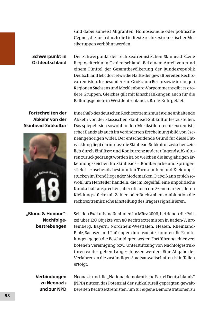 sind dabei zumeist Migranten, Homosexuelle oder politische Gegner, die auch durch die Liedtexte rechtsextremistischer Musikgruppen verhöhnt werden. Schwerpunkt in Der Schwerpunkt der rechtsextremistischen Skinhead-Szene Ostdeutschland liegt weiterhin in Ostdeutschland. Bei einem Anteil von rund einem Fünftel der Gesamtbevölkerung der Bundesrepublik Deutschland lebt dort etwa die Hälfte der gewaltbereiten Rechtsextremisten. Insbesondere im Großraum Berlin sowie in einigen Regionen Sachsens und Mecklenburg-Vorpommerns gibt es größere Gruppen. Gleiches gilt mit Einschränkungen auch für die Ballungsgebiete in Westdeutschland, z.B. das Ruhrgebiet. Fortschreiten der Innerhalb des deutschen Rechtsextremismus ist eine anhaltende Abkehr von der Abkehr von der klassischen Skinhead-Subkultur festzustellen. Skinhead-Subkultur Das spiegelt sich sowohl in den Musikstilen rechtsextremistischer Bands als auch im veränderten Erscheinungsbild von Szeneangehörigen wider. Der entscheidende Grund für diese Entwicklung liegt darin, dass die Skinhead-Subkultur zwischenzeitlich durch Einflüsse und Konkurrenz anderer Jugendsubkulturen zurückgedrängt worden ist. So weichen die langjährigen Erkennungszeichen für Skinheads - Bomberjacke und Springerstiefel - zusehends bestimmten Turnschuhen und Kleidungsstücken im Trend liegender Modemarken. Dabei kann es sich sowohl um Hersteller handeln, die im Regelfall eine unpolitische Kundschaft ansprechen, aber oft auch um Szenemarken, deren Kleidungsstücke mit Zahlen oder Buchstabenkombination die rechtsextremistische Einstellung des Trägers signalisieren. "Blood & Honour"Seit den Exekutivmaßnahmen im März 2006, bei denen die PoliNachfolgezei über 120 Objekte von 80 Rechtsextremisten in Baden-Würtbestrebungen temberg, Bayern, Nordrhein-Westfalen, Hessen, RheinlandPfalz, Sachsen und Thüringen durchsuchte, konnten die Ermittlungen gegen die Beschuldigten wegen Fortführung einer verbotenen Vereinigung bzw. Unterstützung von Nachfolgestrukturen weitestgehend abgeschlossen werden. Eine Abgabe der Verfahren an die zuständigen Staatsanwaltschaften ist in Teilen erfolgt. Verbindungen Neonazis und die "Nationaldemokratische Partei Deutschlands" zu Neonazis (NPD) nutzen das Potenzial der subkulturell geprägten gewaltund zur NPD bereiten Rechtsextremisten, um für eigene Demonstrationen zu 58