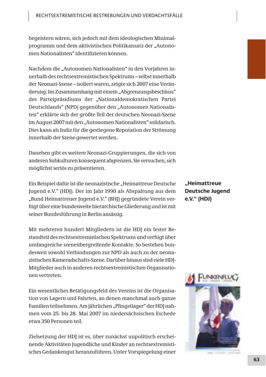 RECHTSEXTREMISTISCHE BESTREBUNGEN UND VERDACHTSFÄLLE begeistern wären, sich jedoch mit dem ideologischen Minimalprogramm und dem aktivistischen Politikansatz der "Autonomen Nationalisten" identifizieren können. Nachdem die "Autonomen Nationalisten" in den Vorjahren innerhalb des rechtsextremistischen Spektrums - selbst innerhalb der Neonazi-Szene - isoliert waren, zeigte sich 2007 eine Veränderung: Im Zusammenhang mit einem "Abgrenzungsbeschluss" des Parteipräsidiums der "Nationaldemokratischen Partei Deutschlands" (NPD) gegenüber den "Autonomen Nationalisten" erklärte sich der größte Teil der deutschen Neonazi-Szene im August 2007 mit den "Autonomen Nationalisten" solidarisch. Dies kann als Indiz für die gestiegene Reputation der Strömung innerhalb der Szene gewertet werden. Daneben gibt es weitere Neonazi-Gruppierungen, die sich von anderen Subkulturen konsequent abgrenzen. Sie versuchen, sich möglichst seriös zu präsentieren. Ein Beispiel dafür ist die neonazistische "Heimattreue Deutsche "Heimattreue Jugend e.V." (HDJ). Der im Jahr 1990 als Abspaltung aus dem Deutsche Jugend "Bund Heimattreuer Jugend e.V." (BHJ) gegründete Verein vere.V." (HDJ) fügt über eine bundesweite hierarchische Gliederung und ist mit seiner Bundesführung in Berlin ansässig. Mit mehreren hundert Mitgliedern ist die HDJ ein fester Bestandteil des rechtsextremistischen Spektrums und verfügt über umfangreiche szeneübergreifende Kontakte. So bestehen bundesweit sowohl Verbindungen zur NPD als auch zu der neonazistischen Kameradschafts-Szene. Darüber hinaus sind viele HDJMitglieder auch in anderen rechtsextremistischen Organisationen vertreten. Ein wesentliches Betätigungsfeld des Vereins ist die Organisation von Lagern und Fahrten, an denen manchmal auch ganze Familien teilnehmen. Am jährlichen "Pfingstlager" der HDJ nahmen vom 25. bis 28. Mai 2007 im niedersächsischen Eschede etwa 350 Personen teil. Zielsetzung der HDJ ist es, über zunächst unpolitisch erscheinende Aktivitäten Jugendliche und Kinder an rechtsextremistisches Gedankengut heranzuführen. Unter Vorspiegelung einer 63
