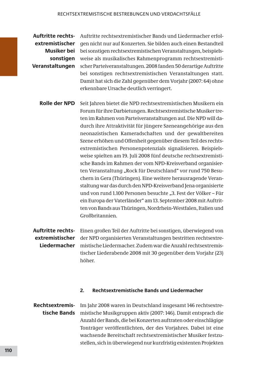 RECHTSEXTREMISTISCHE BESTREBUNGEN UND VERDACHTSFÄLLE Auftritte rechtsAuftritte rechtsextremistischer Bands und Liedermacher erfolextremistischer gen nicht nur auf Konzerten. Sie bilden auch einen Bestandteil Musiker bei bei sonstigen rechtsextremistischen Veranstaltungen, beispielssonstigen weise als musikalisches Rahmenprogramm rechtsextremistiVeranstaltungen scher Parteiveranstaltungen. 2008 fanden 50 derartige Auftritte bei sonstigen rechtsextremistischen Veranstaltungen statt. Damit hat sich die Zahl gegenüber dem Vorjahr (2007: 64) ohne erkennbare Ursache deutlich verringert. Rolle der NPD Seit Jahren bietet die NPD rechtsextremistischen Musikern ein Forum für ihre Darbietungen. Rechtsextremistische Musiker treten im Rahmen von Parteiveranstaltungen auf. Die NPD will dadurch ihre Attraktivität für jüngere Szeneangehörige aus den neonazistischen Kameradschaften und der gewaltbereiten Szene erhöhen und Offenheit gegenüber diesem Teil des rechtsextremistischen Personenpotenzials signalisieren. Beispielsweise spielten am 19. Juli 2008 fünf deutsche rechtsextremistische Bands im Rahmen der vom NPD-Kreisverband organisierten Veranstaltung "Rock für Deutschland" vor rund 750 Besuchern in Gera (Thüringen). Eine weitere herausragende Veranstaltung war das durch den NPD-Kreisverband Jena organisierte und von rund 1.100 Personen besuchte "3. Fest der Völker - Für ein Europa der Vaterländer" am 13. September 2008 mit Auftritten von Bands aus Thüringen, Nordrhein-Westfalen, Italien und Großbritannien. Auftritte rechtsEinen großen Teil der Auftritte bei sonstigen, überwiegend von extremistischer der NPD organisierten Veranstaltungen bestritten rechtsextreLiedermacher mistische Liedermacher. Zudem war die Anzahl rechtsextremistischer Liederabende 2008 mit 30 gegenüber dem Vorjahr (23) höher. 2. Rechtsextremistische Bands und Liedermacher RechtsextremisIm Jahr 2008 waren in Deutschland insgesamt 146 rechtsextretische Bands mistische Musikgruppen aktiv (2007: 146). Damit entsprach die Anzahl der Bands, die bei Konzerten auftraten oder einschlägige Tonträger veröffentlichten, der des Vorjahres. Dabei ist eine wachsende Bereitschaft rechtsextremistischer Musiker festzustellen, sich in überwiegend nur kurzfristig existenten Projekten 110