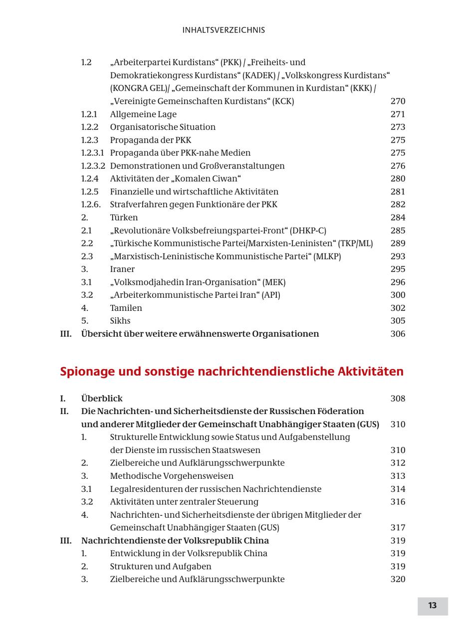 INHALTSVERZEICHNIS 1.2 "Arbeiterpartei Kurdistans" (PKK) / "Freiheitsund Demokratiekongress Kurdistans" (KADEK) / "Volkskongress Kurdistans" (KONGRA GEL)/ "Gemeinschaft der Kommunen in Kurdistan" (KKK) / "Vereinigte Gemeinschaften Kurdistans" (KCK) 270 1.2.1 Allgemeine Lage 271 1.2.2 Organisatorische Situation 273 1.2.3 Propaganda der PKK 275 1.2.3.1 Propaganda über PKK-nahe Medien 275 1.2.3.2 Demonstrationen und Großveranstaltungen 276 1.2.4 Aktivitäten der "Komalen Ciwan" 280 1.2.5 Finanzielle und wirtschaftliche Aktivitäten 281 1.2.6. Strafverfahren gegen Funktionäre der PKK 282 2. Türken 284 2.1 "Revolutionäre Volksbefreiungspartei-Front" (DHKP-C) 285 2.2 "Türkische Kommunistische Partei/Marxisten-Leninisten" (TKP/ML) 289 2.3 "Marxistisch-Leninistische Kommunistische Partei" (MLKP) 293 3. Iraner 295 3.1 "Volksmodjahedin Iran-Organisation" (MEK) 296 3.2 "Arbeiterkommunistische Partei Iran" (API) 300 4. Tamilen 302 5. Sikhs 305 III. Übersicht über weitere erwähnenswerte Organisationen 306 Spionage und sonstige nachrichtendienstliche Aktivitäten I. Überblick 308 II. Die Nachrichtenund Sicherheitsdienste der Russischen Föderation und anderer Mitglieder der Gemeinschaft Unabhängiger Staaten (GUS) 310 1. Strukturelle Entwicklung sowie Status und Aufgabenstellung der Dienste im russischen Staatswesen 310 2. Zielbereiche und Aufklärungsschwerpunkte 312 3. Methodische Vorgehensweisen 313 3.1 Legalresidenturen der russischen Nachrichtendienste 314 3.2 Aktivitäten unter zentraler Steuerung 316 4. Nachrichtenund Sicherheitsdienste der übrigen Mitglieder der Gemeinschaft Unabhängiger Staaten (GUS) 317 III. Nachrichtendienste der Volksrepublik China 319 1. Entwicklung in der Volksrepublik China 319 2. Strukturen und Aufgaben 319 3. Zielbereiche und Aufklärungsschwerpunkte 320 13
