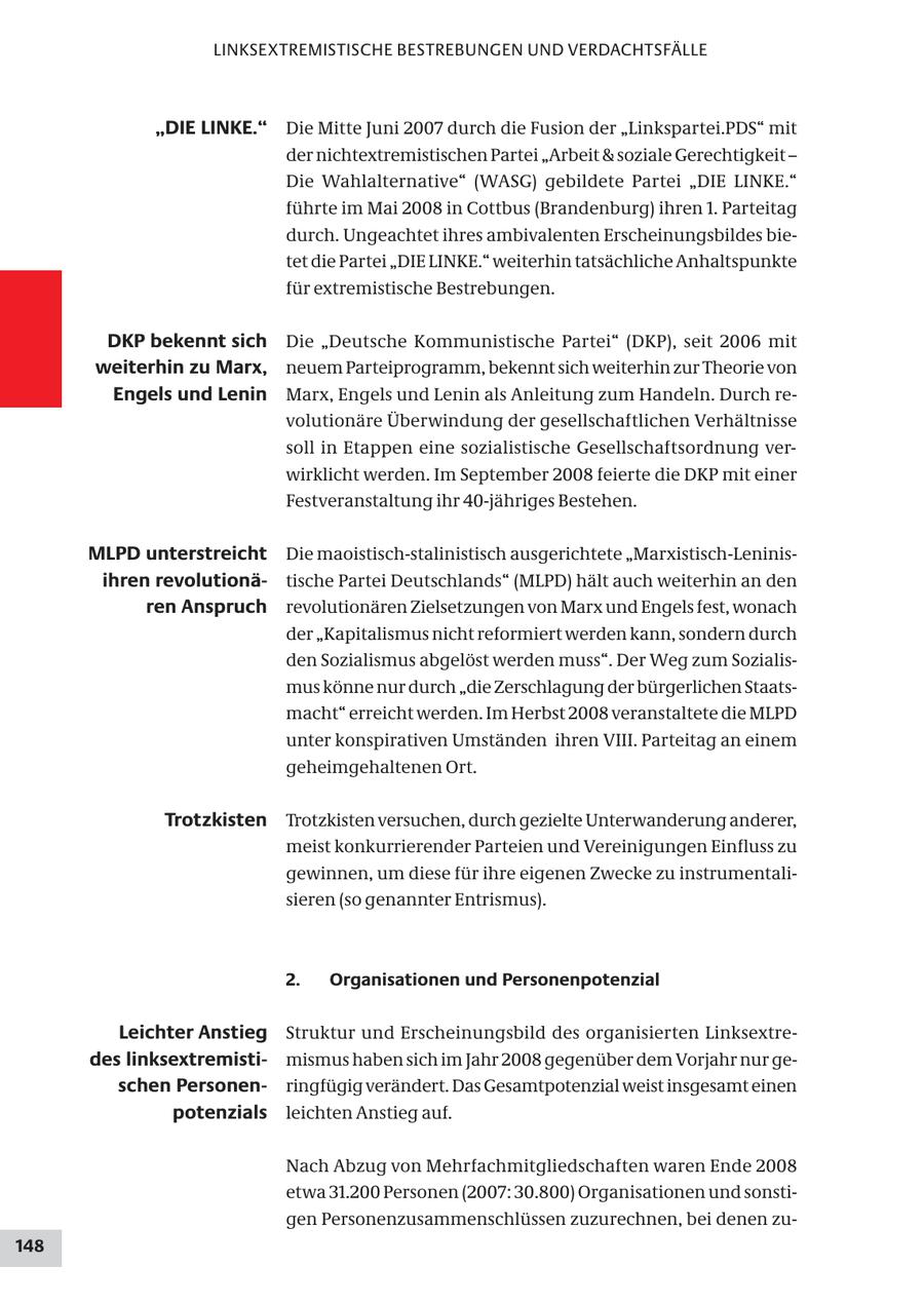 LINKSEXTREMISTISCHE BESTREBUNGEN UND VERDACHTSFÄLLE "DIE LINKE." Die Mitte Juni 2007 durch die Fusion der "Linkspartei.PDS" mit der nichtextremistischen Partei "Arbeit & soziale Gerechtigkeit - Die Wahlalternative" (WASG) gebildete Partei "DIE LINKE." führte im Mai 2008 in Cottbus (Brandenburg) ihren 1. Parteitag durch. Ungeachtet ihres ambivalenten Erscheinungsbildes bietet die Partei "DIE LINKE." weiterhin tatsächliche Anhaltspunkte für extremistische Bestrebungen. DKP bekennt sich Die "Deutsche Kommunistische Partei" (DKP), seit 2006 mit weiterhin zu Marx, neuem Parteiprogramm, bekennt sich weiterhin zur Theorie von Engels und Lenin Marx, Engels und Lenin als Anleitung zum Handeln. Durch revolutionäre Überwindung der gesellschaftlichen Verhältnisse soll in Etappen eine sozialistische Gesellschaftsordnung verwirklicht werden. Im September 2008 feierte die DKP mit einer Festveranstaltung ihr 40-jähriges Bestehen. MLPD unterstreicht Die maoistisch-stalinistisch ausgerichtete "Marxistisch-Leninisihren revolutionätische Partei Deutschlands" (MLPD) hält auch weiterhin an den ren Anspruch revolutionären Zielsetzungen von Marx und Engels fest, wonach der "Kapitalismus nicht reformiert werden kann, sondern durch den Sozialismus abgelöst werden muss". Der Weg zum Sozialismus könne nur durch "die Zerschlagung der bürgerlichen Staatsmacht" erreicht werden. Im Herbst 2008 veranstaltete die MLPD unter konspirativen Umständen ihren VIII. Parteitag an einem geheimgehaltenen Ort. Trotzkisten Trotzkisten versuchen, durch gezielte Unterwanderung anderer, meist konkurrierender Parteien und Vereinigungen Einfluss zu gewinnen, um diese für ihre eigenen Zwecke zu instrumentalisieren (so genannter Entrismus). 2. Organisationen und Personenpotenzial Leichter Anstieg Struktur und Erscheinungsbild des organisierten Linksextredes linksextremistimismus haben sich im Jahr 2008 gegenüber dem Vorjahr nur geschen Personenringfügig verändert. Das Gesamtpotenzial weist insgesamt einen potenzials leichten Anstieg auf. Nach Abzug von Mehrfachmitgliedschaften waren Ende 2008 etwa 31.200 Personen (2007: 30.800) Organisationen und sonstigen Personenzusammenschlüssen zuzurechnen, bei denen zu148
