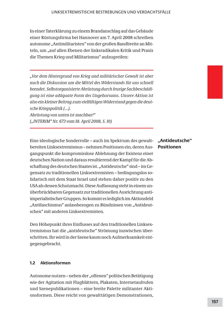 LINKSEXTREMISTISCHE BESTREBUNGEN UND VERDACHTSFÄLLE In einer Taterklärung zu einem Brandanschlag auf das Gebäude einer Rüstungsfirma bei Hannover am 7. April 2008 schreiben autonome "Antimilitaristen" von der großen Bandbreite an Mitteln, um "auf allen Ebenen der linksradikalen Kritik und Praxis die Themen Krieg und Militarismus" aufzugreifen: "Vor dem Hintergrund von Krieg und militärischer Gewalt ist aber auch die Diskussion um die Mittel des Widerstands für uns schnell beendet. Selbstorganisierte Abrüstung durch feurige Sachbeschädigung ist eine adäquate Form des Ungehorsams. Unsere Aktion ist also ein kleiner Beitrag zum vielfältigen Widerstand gegen die deutsche Kriegspolitik (...). Abrüstung von unten ist machbar!" ("INTERIM" Nr. 673 vom 18. April 2008, S. 10) Eine ideologische Sonderrolle - auch im Spektrum des gewalt"Antideutsche" bereiten Linksextremismus - nehmen Positionen ein, deren AusPositionen gangspunkt die kompromisslose Ablehnung der Existenz einer deutschen Nation und daraus resultierend der Kampf für die Abschaffung des deutschen Staates ist. "Antideutsche" sind - im Gegensatz zu traditionellen Linksextremisten - bedingungslos solidarisch mit dem Staat Israel und stehen daher positiv zu den USA als dessen Schutzmacht. Diese Auffassung steht in einem unüberbrückbaren Gegensatz zur traditionellen Ausrichtung antiimperialistischer Gruppen. So kommt es lediglich im Aktionsfeld "Antifaschismus" anlassbezogen zu Bündnissen von "Antideutschen" mit anderen Linksextremisten. Den Höhepunkt ihres Einflusses auf den traditionellen Linksextremismus hat die "antideutsche" Strömung inzwischen überschritten. Ihr wird in der Szene kaum noch Aufmerksamkeit entgegengebracht. 1.2 Aktionsformen Autonome nutzen - neben der "offenen" politischen Betätigung wie der Agitation mit Flugblättern, Plakaten, Internetaufrufen und Szenepublikationen - eine breite Palette militanter Aktionsformen. Diese reicht von gewalttätigen Demonstrationen, 157