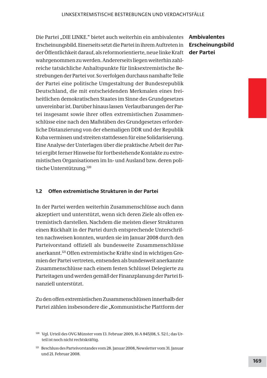LINKSEXTREMISTISCHE BESTREBUNGEN UND VERDACHTSFÄLLE Die Partei "DIE LINKE." bietet auch weiterhin ein ambivalentes Ambivalentes Erscheinungsbild. Einerseits setzt die Partei in ihrem Auftreten in Erscheinungsbild der Öffentlichkeit darauf, als reformorientierte, neue linke Kraft der Partei wahrgenommen zu werden. Andererseits liegen weiterhin zahlreiche tatsächliche Anhaltspunkte für linksextremistische Bestrebungen der Partei vor. So verfolgen durchaus namhafte Teile der Partei eine politische Umgestaltung der Bundesrepublik Deutschland, die mit entscheidenden Merkmalen eines freiheitlichen demokratischen Staates im Sinne des Grundgesetzes unvereinbar ist. Darüber hinaus lassen Verlautbarungen der Partei insgesamt sowie ihrer offen extremistischen Zusammenschlüsse eine nach den Maßstäben des Grundgesetzes erforderliche Distanzierung von der ehemaligen DDR und der Republik Kuba vermissen und streiten stattdessen für eine Solidarisierung. Eine Analyse der Unterlagen über die praktische Arbeit der Partei ergibt ferner Hinweise für fortbestehende Kontakte zu extremistischen Organisationen im Inund Ausland bzw. deren politische Unterstützung.120 1.2 Offen extremistische Strukturen in der Partei In der Partei werden weiterhin Zusammenschlüsse auch dann akzeptiert und unterstützt, wenn sich deren Ziele als offen extremistisch darstellen. Nachdem die meisten dieser Strukturen einen Rückhalt in der Partei durch entsprechende Unterschriften nachweisen konnten, wurden sie im Januar 2008 durch den Parteivorstand offiziell als bundesweite Zusammenschlüsse anerkannt.121 Offen extremistische Kräfte sind in wichtigen Gremien der Partei vertreten, entsenden als bundesweit anerkannte Zusammenschlüsse nach einem festen Schlüssel Delegierte zu Parteitagen und werden gemäß der Finanzplanung der Partei finanziell unterstützt. Zu den offen extremistischen Zusammenschlüssen innerhalb der Partei zählen insbesondere die "Kommunistische Plattform der 120 Vgl. Urteil des OVG Münster vom 13. Februar 2009, 16 A 845/08, S. 52 f.; das Urteil ist noch nicht rechtskräftig. 121 Beschluss des Parteivorstandes vom 28. Januar 2008, Newsletter vom 31. Januar und 21. Februar 2008. 169