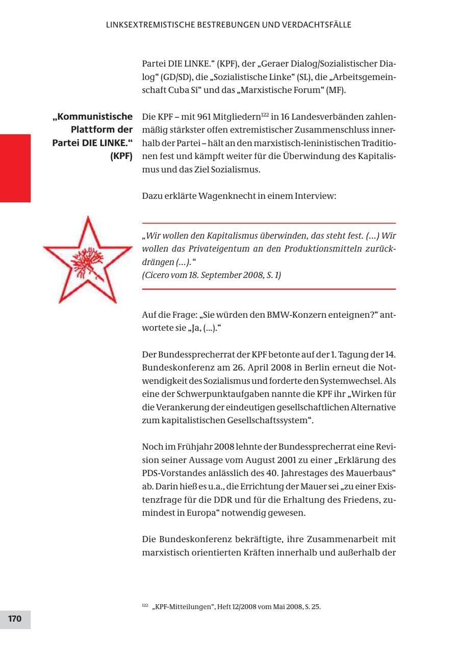 LINKSEXTREMISTISCHE BESTREBUNGEN UND VERDACHTSFÄLLE Partei DIE LINKE." (KPF), der "Geraer Dialog/Sozialistischer Dialog" (GD/SD), die "Sozialistische Linke" (SL), die "Arbeitsgemeinschaft Cuba Si" und das "Marxistische Forum" (MF). "Kommunistische Die KPF - mit 961 Mitgliedern122 in 16 Landesverbänden zahlenPlattform der mäßig stärkster offen extremistischer Zusammenschluss innerPartei DIE LINKE." halb der Partei - hält an den marxistisch-leninistischen Traditio(KPF) nen fest und kämpft weiter für die Überwindung des Kapitalismus und das Ziel Sozialismus. Dazu erklärte Wagenknecht in einem Interview: "Wir wollen den Kapitalismus überwinden, das steht fest. (...) Wir wollen das Privateigentum an den Produktionsmitteln zurückdrängen (...)." (Cicero vom 18. September 2008, S. 1) Auf die Frage: "Sie würden den BMW-Konzern enteignen?" antwortete sie "Ja, (...)." Der Bundessprecherrat der KPF betonte auf der 1. Tagung der 14. Bundeskonferenz am 26. April 2008 in Berlin erneut die Notwendigkeit des Sozialismus und forderte den Systemwechsel. Als eine der Schwerpunktaufgaben nannte die KPF ihr "Wirken für die Verankerung der eindeutigen gesellschaftlichen Alternative zum kapitalistischen Gesellschaftssystem". Noch im Frühjahr 2008 lehnte der Bundessprecherrat eine Revision seiner Aussage vom August 2001 zu einer "Erklärung des PDS-Vorstandes anlässlich des 40. Jahrestages des Mauerbaus" ab. Darin hieß es u.a., die Errichtung der Mauer sei "zu einer Existenzfrage für die DDR und für die Erhaltung des Friedens, zumindest in Europa" notwendig gewesen. Die Bundeskonferenz bekräftigte, ihre Zusammenarbeit mit marxistisch orientierten Kräften innerhalb und außerhalb der 122 "KPF-Mitteilungen", Heft 12/2008 vom Mai 2008, S. 25. 170