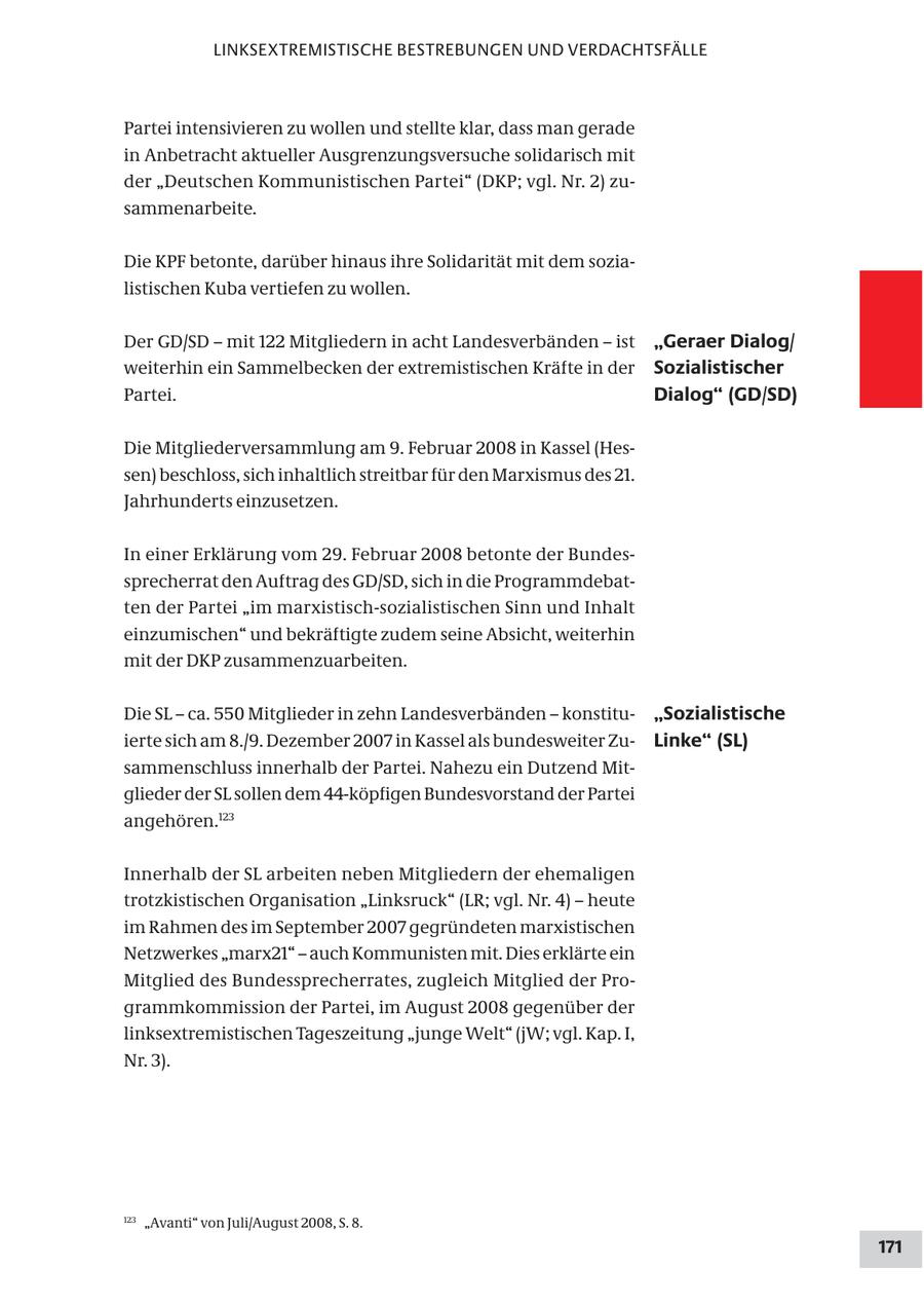 LINKSEXTREMISTISCHE BESTREBUNGEN UND VERDACHTSFÄLLE Partei intensivieren zu wollen und stellte klar, dass man gerade in Anbetracht aktueller Ausgrenzungsversuche solidarisch mit der "Deutschen Kommunistischen Partei" (DKP; vgl. Nr. 2) zusammenarbeite. Die KPF betonte, darüber hinaus ihre Solidarität mit dem sozialistischen Kuba vertiefen zu wollen. Der GD/SD - mit 122 Mitgliedern in acht Landesverbänden - ist "Geraer Dialog/ weiterhin ein Sammelbecken der extremistischen Kräfte in der Sozialistischer Partei. Dialog" (GD/SD) Die Mitgliederversammlung am 9. Februar 2008 in Kassel (Hessen) beschloss, sich inhaltlich streitbar für den Marxismus des 21. Jahrhunderts einzusetzen. In einer Erklärung vom 29. Februar 2008 betonte der Bundessprecherrat den Auftrag des GD/SD, sich in die Programmdebatten der Partei "im marxistisch-sozialistischen Sinn und Inhalt einzumischen" und bekräftigte zudem seine Absicht, weiterhin mit der DKP zusammenzuarbeiten. Die SL - ca. 550 Mitglieder in zehn Landesverbänden - konstitu"Sozialistische ierte sich am 8./9. Dezember 2007 in Kassel als bundesweiter ZuLinke" (SL) sammenschluss innerhalb der Partei. Nahezu ein Dutzend Mitglieder der SL sollen dem 44-köpfigen Bundesvorstand der Partei angehören.123 Innerhalb der SL arbeiten neben Mitgliedern der ehemaligen trotzkistischen Organisation "Linksruck" (LR; vgl. Nr. 4) - heute im Rahmen des im September 2007 gegründeten marxistischen Netzwerkes "marx21" - auch Kommunisten mit. Dies erklärte ein Mitglied des Bundessprecherrates, zugleich Mitglied der Programmkommission der Partei, im August 2008 gegenüber der linksextremistischen Tageszeitung "junge Welt" (jW; vgl. Kap. I, Nr. 3). 123 "Avanti" von Juli/August 2008, S. 8. 171