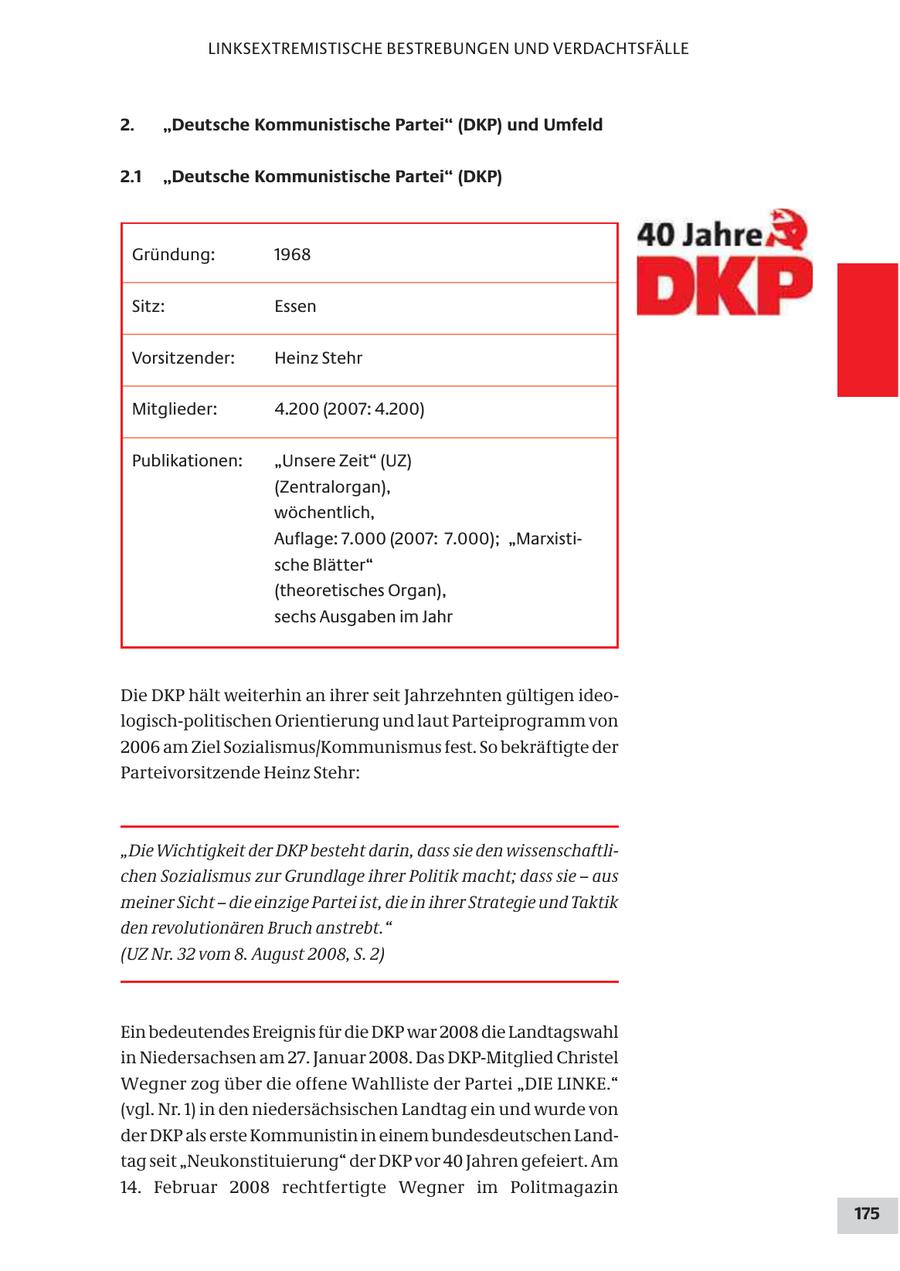 LINKSEXTREMISTISCHE BESTREBUNGEN UND VERDACHTSFÄLLE 2. "Deutsche Kommunistische Partei" (DKP) und Umfeld 2.1 "Deutsche Kommunistische Partei" (DKP) Gründung: 1968 Sitz: Essen Vorsitzender: Heinz Stehr Mitglieder: 4.200 (2007: 4.200) Publikationen: "Unsere Zeit" (UZ) (Zentralorgan), wöchentlich, Auflage: 7.000 (2007: 7.000); "Marxistische Blätter" (theoretisches Organ), sechs Ausgaben im Jahr Die DKP hält weiterhin an ihrer seit Jahrzehnten gültigen ideologisch-politischen Orientierung und laut Parteiprogramm von 2006 am Ziel Sozialismus/Kommunismus fest. So bekräftigte der Parteivorsitzende Heinz Stehr: "Die Wichtigkeit der DKP besteht darin, dass sie den wissenschaftlichen Sozialismus zur Grundlage ihrer Politik macht; dass sie - aus meiner Sicht - die einzige Partei ist, die in ihrer Strategie und Taktik den revolutionären Bruch anstrebt." (UZ Nr. 32 vom 8. August 2008, S. 2) Ein bedeutendes Ereignis für die DKP war 2008 die Landtagswahl in Niedersachsen am 27. Januar 2008. Das DKP-Mitglied Christel Wegner zog über die offene Wahlliste der Partei "DIE LINKE." (vgl. Nr. 1) in den niedersächsischen Landtag ein und wurde von der DKP als erste Kommunistin in einem bundesdeutschen Landtag seit "Neukonstituierung" der DKP vor 40 Jahren gefeiert. Am 14. Februar 2008 rechtfertigte Wegner im Politmagazin 175
