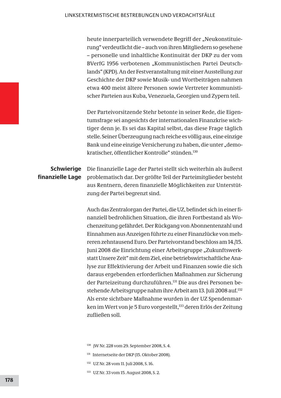 LINKSEXTREMISTISCHE BESTREBUNGEN UND VERDACHTSFÄLLE heute innerparteilich verwendete Begriff der "Neukonstituierung" verdeutlicht die - auch von ihren Mitgliedern so gesehene - personelle und inhaltliche Kontinuität der DKP zu der vom BVerfG 1956 verbotenen "Kommunistischen Partei Deutschlands" (KPD). An der Festveranstaltung mit einer Ausstellung zur Geschichte der DKP sowie Musikund Wortbeiträgen nahmen etwa 400 meist ältere Personen sowie Vertreter kommunistischer Parteien aus Kuba, Venezuela, Georgien und Zypern teil. Der Parteivorsitzende Stehr betonte in seiner Rede, die Eigentumsfrage sei angesichts der internationalen Finanzkrise wichtiger denn je. Es sei das Kapital selbst, das diese Frage täglich stelle. Seiner Überzeugung nach reiche es völlig aus, eine einzige Bank und eine einzige Versicherung zu haben, die unter "demokratischer, öffentlicher Kontrolle" stünden.130 Schwierige Die finanzielle Lage der Partei stellt sich weiterhin als äußerst finanzielle Lage problematisch dar. Der größte Teil der Parteimitglieder besteht aus Rentnern, deren finanzielle Möglichkeiten zur Unterstützung der Partei begrenzt sind. Auch das Zentralorgan der Partei, die UZ, befindet sich in einer finanziell bedrohlichen Situation, die ihren Fortbestand als Wochenzeitung gefährdet. Der Rückgang von Abonnentenzahl und Einnahmen aus Anzeigen führte zu einer Finanzlücke von mehreren zehntausend Euro. Der Parteivorstand beschloss am 14./15. Juni 2008 die Einrichtung einer Arbeitsgruppe "Zukunftswerkstatt Unsere Zeit" mit dem Ziel, eine betriebswirtschaftliche Analyse zur Effektivierung der Arbeit und Finanzen sowie die sich daraus ergebenden erforderlichen Maßnahmen zur Sicherung der Parteizeitung durchzuführen.131 Die aus drei Personen bestehende Arbeitsgruppe nahm ihre Arbeit am 13. Juli 2008 auf.132 Als erste sichtbare Maßnahme wurden in der UZ Spendenmarken im Wert von je 5 Euro vorgestellt,133 deren Erlös der Zeitung zufließen soll. 130 jW Nr. 228 vom 29. September 2008, S. 4. 131 Internetseite der DKP (15. Oktober 2008). 132 UZ Nr. 28 vom 11. Juli 2008, S. 16. 133 UZ Nr. 33 vom 15. August 2008, S. 2. 178