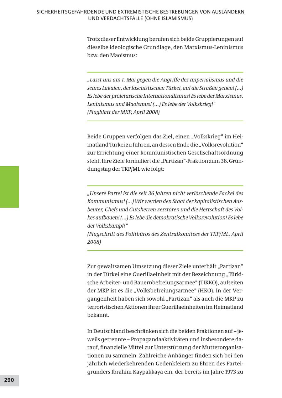 SICHERHEITSGEFÄHRDENDE UND EXTREMISTISCHE BESTREBUNGEN VON AUSLÄNDERN UND VERDACHTSFÄLLE (OHNE ISLAMISMUS) Trotz dieser Entwicklung berufen sich beide Gruppierungen auf dieselbe ideologische Grundlage, den Marxismus-Leninismus bzw. den Maoismus: "Lasst uns am 1. Mai gegen die Angriffe des Imperialismus und die seines Lakaien, der faschistischen Türkei, auf die Straßen gehen! (...) Es lebe der proletarische Internationalismus! Es lebe der Marxismus, Leninismus und Maoismus! (...) Es lebe der Volkskrieg!" (Flugblatt der MKP, April 2008) Beide Gruppen verfolgen das Ziel, einen "Volkskrieg" im Heimatland Türkei zu führen, an dessen Ende die "Volksrevolution" zur Errichtung einer kommunistischen Gesellschaftsordnung steht. Ihre Ziele formuliert die "Partizan"-Fraktion zum 36. Gründungstag der TKP/ML wie folgt: "Unsere Partei ist die seit 36 Jahren nicht verlöschende Fackel des Kommunismus! (...) Wir werden den Staat der kapitalistischen Ausbeuter, Chefs und Gutsherren zerstören und die Herrschaft des Volkes aufbauen! (...) Es lebe die demokratische Volksrevolution! Es lebe der Volkskampf!" (Flugschrift des Politbüros des Zentralkomitees der TKP/ML, April 2008) Zur gewaltsamen Umsetzung dieser Ziele unterhält "Partizan" in der Türkei eine Guerillaeinheit mit der Bezeichnung "Türkische Arbeiterund Bauernbefreiungsarmee" (TIKKO), aufseiten der MKP ist es die "Volksbefreiungsarmee" (HKO). In der Vergangenheit haben sich sowohl "Partizan" als auch die MKP zu terroristischen Aktionen ihrer Guerillaeinheiten im Heimatland bekannt. In Deutschland beschränken sich die beiden Fraktionen auf - jeweils getrennte - Propagandaaktivitäten und insbesondere darauf, finanzielle Mittel zur Unterstützung der Mutterorganisationen zu sammeln. Zahlreiche Anhänger finden sich bei den jährlich wiederkehrenden Gedenkfeiern zu Ehren des Parteigründers Ibrahim Kaypakkaya ein, der bereits im Jahre 1973 zu 290