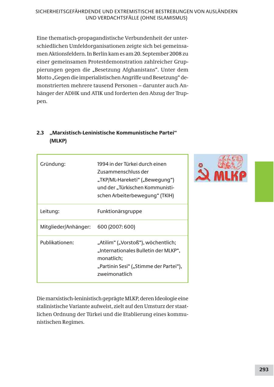 SICHERHEITSGEFÄHRDENDE UND EXTREMISTISCHE BESTREBUNGEN VON AUSLÄNDERN UND VERDACHTSFÄLLE (OHNE ISLAMISMUS) Eine thematisch-propagandistische Verbundenheit der unterschiedlichen Umfeldorganisationen zeigte sich bei gemeinsamen Aktionsfeldern. In Berlin kam es am 20. September 2008 zu einer gemeinsamen Protestdemonstration zahlreicher Gruppierungen gegen die "Besetzung Afghanistans". Unter dem Motto "Gegen die imperialistischen Angriffe und Besetzung" demonstrierten mehrere tausend Personen - darunter auch Anhänger der ADHK und ATIK und forderten den Abzug der Truppen. 2.3 "Marxistisch-Leninistische Kommunistische Partei" (MLKP) Gründung: 1994 in der Türkei durch einen Zusammenschluss der "TKP/ML-Hareketi" ("Bewegung") und der "Türkischen Kommunistischen Arbeiterbewegung" (TKIH) Leitung: Funktionärsgruppe Mitglieder/Anhänger: 600 (2007: 600) Publikationen: "Atilim" ("Vorstoß"), wöchentlich; "Internationales Bulletin der MLKP", monatlich; "Partinin Sesi" ("Stimme der Partei"), zweimonatlich Die marxistisch-leninistisch geprägte MLKP, deren Ideologie eine stalinistische Variante aufweist, zielt auf den Umsturz der staatlichen Ordnung der Türkei und die Etablierung eines kommunistischen Regimes. 293