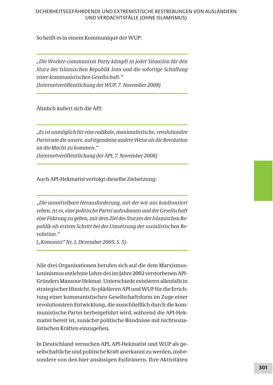 SICHERHEITSGEFÄHRDENDE UND EXTREMISTISCHE BESTREBUNGEN VON AUSLÄNDERN UND VERDACHTSFÄLLE (OHNE ISLAMISMUS) So heißt es in einem Kommunique der WUP: "Die Worker-communism Party kämpft in jeder Situation für den Sturz der Islamischen Republik Iran und die sofortige Schaffung einer kommunistischen Gesellschaft." (Internetveröffentlichung der WUP, 7. November 2008) Ähnlich äußert sich die API: "Es ist unmöglich für eine radikale, maximalistische, revolutionäre Partei wie die unsere, auf irgendeine andere Weise als die Revolution an die Macht zu kommen." (Internetveröffentlichung der API, 7. November 2008) Auch API-Hekmatist verfolgt dieselbe Zielsetzung: "Die unmittelbare Herausforderung, mit der wir uns konfrontiert sehen, ist es, eine politische Partei aufzubauen und der Gesellschaft eine Führung zu geben, mit dem Ziel des Sturzes der Islamischen Republik als erstem Schritt bei der Umsetzung der sozialistischen Revolution." ("Komonist" Nr. 1, Dezember 2005, S. 5) Alle drei Organisationen berufen sich auf die dem MarxismusLeninismus entlehnte Lehre des im Jahre 2002 verstorbenen APIGründers Mansour Hekmat. Unterschiede existieren allenfalls in strategischer Hinsicht. So plädieren API und WUP für die Errichtung einer kommunistischen Gesellschaftsform im Zuge einer revolutionären Entwicklung, die ausschließlich durch die kommunistische Partei herbeigeführt wird, während die API-Hekmatist bereit ist, zunächst politische Bündnisse mit nichtsozialistischen Kräften einzugehen. In Deutschland versuchen API, API-Hekmatist und WUP als gesellschaftliche und politische Kraft anerkannt zu werden, insbesondere von den hier ansässigen Exiliranern. Ihre Aktivitäten 301
