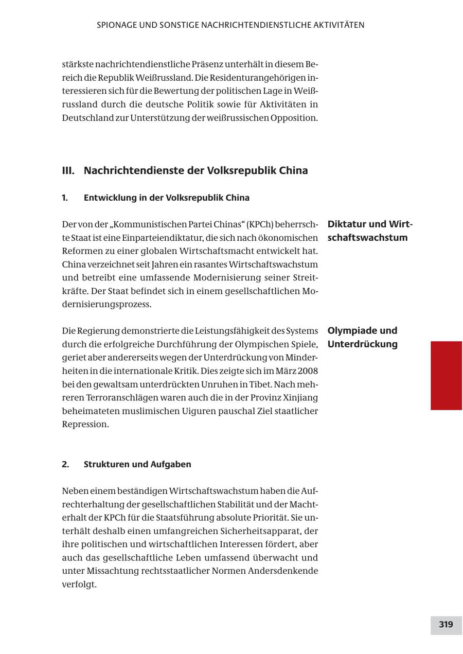 SPIONAGE UND SONSTIGE NACHRICHTENDIENSTLICHE AKTIVITÄTEN stärkste nachrichtendienstliche Präsenz unterhält in diesem Bereich die Republik Weißrussland. Die Residenturangehörigen interessieren sich für die Bewertung der politischen Lage in Weißrussland durch die deutsche Politik sowie für Aktivitäten in Deutschland zur Unterstützung der weißrussischen Opposition. III. Nachrichtendienste der Volksrepublik China 1. Entwicklung in der Volksrepublik China Der von der "Kommunistischen Partei Chinas" (KPCh) beherrschDiktatur und Wirtte Staat ist eine Einparteiendiktatur, die sich nach ökonomischen schaftswachstum Reformen zu einer globalen Wirtschaftsmacht entwickelt hat. China verzeichnet seit Jahren ein rasantes Wirtschaftswachstum und betreibt eine umfassende Modernisierung seiner Streitkräfte. Der Staat befindet sich in einem gesellschaftlichen Modernisierungsprozess. Die Regierung demonstrierte die Leistungsfähigkeit des Systems Olympiade und durch die erfolgreiche Durchführung der Olympischen Spiele, Unterdrückung geriet aber andererseits wegen der Unterdrückung von Minderheiten in die internationale Kritik. Dies zeigte sich im März 2008 bei den gewaltsam unterdrückten Unruhen in Tibet. Nach mehreren Terroranschlägen waren auch die in der Provinz Xinjiang beheimateten muslimischen Uiguren pauschal Ziel staatlicher Repression. 2. Strukturen und Aufgaben Neben einem beständigen Wirtschaftswachstum haben die Aufrechterhaltung der gesellschaftlichen Stabilität und der Machterhalt der KPCh für die Staatsführung absolute Priorität. Sie unterhält deshalb einen umfangreichen Sicherheitsapparat, der ihre politischen und wirtschaftlichen Interessen fördert, aber auch das gesellschaftliche Leben umfassend überwacht und unter Missachtung rechtsstaatlicher Normen Andersdenkende verfolgt. 319