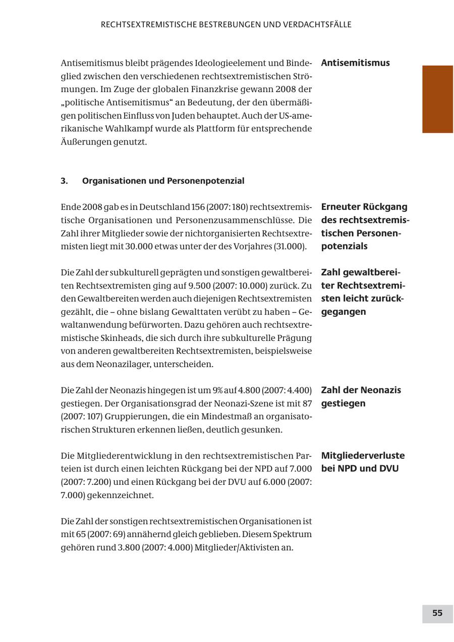 RECHTSEXTREMISTISCHE BESTREBUNGEN UND VERDACHTSFÄLLE Antisemitismus bleibt prägendes Ideologieelement und BindeAntisemitismus glied zwischen den verschiedenen rechtsextremistischen Strömungen. Im Zuge der globalen Finanzkrise gewann 2008 der "politische Antisemitismus" an Bedeutung, der den übermäßigen politischen Einfluss von Juden behauptet. Auch der US-amerikanische Wahlkampf wurde als Plattform für entsprechende Äußerungen genutzt. 3. Organisationen und Personenpotenzial Ende 2008 gab es in Deutschland 156 (2007: 180) rechtsextremisErneuter Rückgang tische Organisationen und Personenzusammenschlüsse. Die des rechtsextremisZahl ihrer Mitglieder sowie der nichtorganisierten Rechtsextretischen Personenmisten liegt mit 30.000 etwas unter der des Vorjahres (31.000). potenzials Die Zahl der subkulturell geprägten und sonstigen gewaltbereiZahl gewaltbereiten Rechtsextremisten ging auf 9.500 (2007: 10.000) zurück. Zu ter Rechtsextremiden Gewaltbereiten werden auch diejenigen Rechtsextremisten sten leicht zurückgezählt, die - ohne bislang Gewalttaten verübt zu haben - Gegegangen waltanwendung befürworten. Dazu gehören auch rechtsextremistische Skinheads, die sich durch ihre subkulturelle Prägung von anderen gewaltbereiten Rechtsextremisten, beispielsweise aus dem Neonazilager, unterscheiden. Die Zahl der Neonazis hingegen ist um 9% auf 4.800 (2007: 4.400) Zahl der Neonazis gestiegen. Der Organisationsgrad der Neonazi-Szene ist mit 87 gestiegen (2007: 107) Gruppierungen, die ein Mindestmaß an organisatorischen Strukturen erkennen ließen, deutlich gesunken. Die Mitgliederentwicklung in den rechtsextremistischen ParMitgliederverluste teien ist durch einen leichten Rückgang bei der NPD auf 7.000 bei NPD und DVU (2007: 7.200) und einen Rückgang bei der DVU auf 6.000 (2007: 7.000) gekennzeichnet. Die Zahl der sonstigen rechtsextremistischen Organisationen ist mit 65 (2007: 69) annähernd gleich geblieben. Diesem Spektrum gehören rund 3.800 (2007: 4.000) Mitglieder/Aktivisten an. 55
