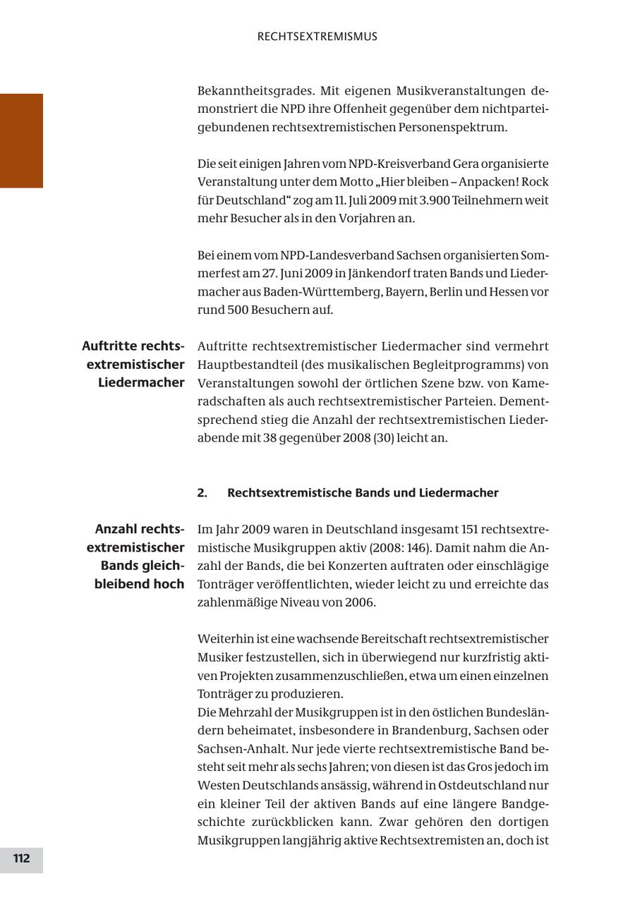 RECHTSEXTREMISMUS Bekanntheitsgrades. Mit eigenen Musikveranstaltungen demonstriert die NPD ihre Offenheit gegenüber dem nichtparteigebundenen rechtsextremistischen Personenspektrum. Die seit einigen Jahren vom NPD-Kreisverband Gera organisierte Veranstaltung unter dem Motto "Hier bleiben - Anpacken! Rock für Deutschland" zog am 11. Juli 2009 mit 3.900 Teilnehmern weit mehr Besucher als in den Vorjahren an. Bei einem vom NPD-Landesverband Sachsen organisierten Sommerfest am 27. Juni 2009 in Jänkendorf traten Bands und Liedermacher aus Baden-Württemberg, Bayern, Berlin und Hessen vor rund 500 Besuchern auf. Auftritte rechtsAuftritte rechtsextremistischer Liedermacher sind vermehrt extremistischer Hauptbestandteil (des musikalischen Begleitprogramms) von Liedermacher Veranstaltungen sowohl der örtlichen Szene bzw. von Kameradschaften als auch rechtsextremistischer Parteien. Dementsprechend stieg die Anzahl der rechtsextremistischen Liederabende mit 38 gegenüber 2008 (30) leicht an. 2. Rechtsextremistische Bands und Liedermacher Anzahl rechtsIm Jahr 2009 waren in Deutschland insgesamt 151 rechtsextreextremistischer mistische Musikgruppen aktiv (2008: 146). Damit nahm die AnBands gleichzahl der Bands, die bei Konzerten auftraten oder einschlägige bleibend hoch Tonträger veröffentlichten, wieder leicht zu und erreichte das zahlenmäßige Niveau von 2006. Weiterhin ist eine wachsende Bereitschaft rechtsextremistischer Musiker festzustellen, sich in überwiegend nur kurzfristig aktiven Projekten zusammenzuschließen, etwa um einen einzelnen Tonträger zu produzieren. Die Mehrzahl der Musikgruppen ist in den östlichen Bundesländern beheimatet, insbesondere in Brandenburg, Sachsen oder Sachsen-Anhalt. Nur jede vierte rechtsextremistische Band besteht seit mehr als sechs Jahren; von diesen ist das Gros jedoch im Westen Deutschlands ansässig, während in Ostdeutschland nur ein kleiner Teil der aktiven Bands auf eine längere Bandgeschichte zurückblicken kann. Zwar gehören den dortigen Musikgruppen langjährig aktive Rechtsextremisten an, doch ist 112